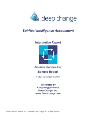 Spiritual Intelligence Assessment
Interpretive Report
Assessment prepared for
Sample Report
Friday, November 18, 2011
Interpreted by
Cindy Wigglesworth
Deep Change, Inc.
www.DeepChange.com
©2004 Conscious Pursuits, Inc. Licensed to Deep Change, Inc. All rights reserved.
 