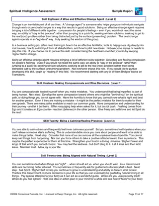 Spiritual Intelligence Assessment Sample Report
Being an effective change agent requires bringing a lot of different skills together: Detecting and feeling compassion
for people's feelings - even if you would not react the same way; an ability to "stay in the process" rather than
jumping to a quick fix; seeking win/win solutions; seeking to get to the real (root) problem rather than being
distracted just by the surface (presenting) problem. Not everyone enjoys this role. If you would like to pursue
developing this skill, begin by reading in this field. We recommend starting with any of William Bridges' books on
Transitions.
Skill Eighteen: A Wise and Effective Change Agent (Level 0)
Change is an inevitable part of all our lives. A "change agent" is someone who helps groups or individuals navigate
through work or personal changes in a way that results in good solutions. Being an effective change agent requires
bringing a lot of different skills together: compassion for people`s feelings - even if you would not react the same
way; an ability to "stay in the process" rather than jumping to a quick fix; seeking win/win solutions; seeking to get to
the real (root) problem rather than being distracted just by the surface (presenting) problem. The best change
agents operate in an "ego-less" way...truly seeking the wisdom of the group.
In a business setting you often need training in how to be an effective facilitator, tools to help groups dig deeply into
root causes, how to solicit input from all stakeholders, and how to pilot new ideas. Not everyone enjoys or needs to
play this role. If you choose not to pursue this skill, consider being the best team-member you can by keeping
Higher Self in charge.
You are compassionate toward yourself when you make mistakes. You understand that being imperfect is part of
being human. Next step: Develop the same compassion toward others who might be "behind you" on the spiritual
path, or doing things you do not agree with. Have the humility to know that you cannot know what is right and best
for another person. Even if they are making a mistake - it might be the perfect mistake for them to make for their
own growth. There are many paths available to reach our common goals. Have compassion and understanding for
their journey - and let it be theirs. Offer nonjudging help when asked for it, but do not push. Pushing comes from
Ego and it creates an Ego counter- reaction (defense) in the other person. Give freely and with love and let Spirit do
the rest!
Skill Nineteen: Making Compassionate and Wise Decisions (Level 1)
You are able to calm others and frequently feel inner calmness yourself. But you sometimes feel hopeless when you
can't relieve someone else's suffering. This is understandable since you care about people and want to be able to
make things better. Next step: Consider that none of us can remove all the unpleasantness from life. You cannot
keep sad things from happening. Nor can you force others to take a positive attitude toward their experience. This
may be the perfect experience for them at this time. Strengthen your trust in a loving Universe / Higher Power and
let go of that which you cannot control. You may feel the sadness...but don't cling to it. Let it arise and then let it
leave. Maintain trust. Allow joy in your life.
Skill Twenty: Being a Calming/Healing Presence (Level 3)
You can sometimes feel when things are "right" …when should act vs. when you should wait. Your discernment
skills are becoming better attuned. You sometimes or frequently ask for guidance to discern what is best. Next
step: Ask Spirit / Higher Self to help you continue to grow in understanding and ability to discern what is best.
Practice this discernment on more decisions in your life so that you can eventually be guided by natural timing in all
things. Pay special attention to your body as it can act as a wonderful guide. When are you unexpectedly tired?
When do you feel lighter? Hold one idea or action plan in your mind for a while and see how it "feels" to your body.
Skill Twenty-one: Being Aligned with Natural Timing (Level 3)
©2004 Conscious Pursuits, Inc. Licensed to Deep Change, Inc. All rights reserved. Page 13 of 17
 
