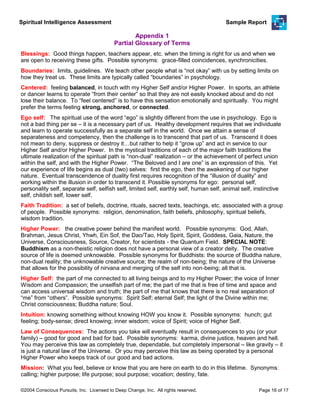 Spiritual Intelligence Assessment Sample Report
Appendix 1
Partial Glossary of Terms
Blessings: Good things happen, teachers appear, etc. when the timing is right for us and when we
are open to receiving these gifts. Possible synonyms: grace-filled coincidences, synchronicities.
Boundaries: limits, guidelines. We teach other people what is “not okay” with us by setting limits on
how they treat us. These limits are typically called “boundaries” in psychology.
Centered: feeling balanced, in touch with my Higher Self and/or Higher Power. In sports, an athlete
or dancer learns to operate “from their center” so that they are not easily knocked about and do not
lose their balance. To “feel centered” is to have this sensation emotionally and spiritually. You might
prefer the terms feeling strong, anchored, or connected.
Ego self: The spiritual use of the word “ego” is slightly different from the use in psychology. Ego is
not a bad thing per se – it is a necessary part of us. Healthy development requires that we individuate
and learn to operate successfully as a separate self in the world. Once we attain a sense of
separateness and competency, then the challenge is to transcend that part of us. Transcend it does
not mean to deny, suppress or destroy it…but rather to help it “grow up” and act in service to our
Higher Self and/or Higher Power. In the mystical traditions of each of the major faith traditions the
ultimate realization of the spiritual path is “non-dual” realization – or the achievement of perfect union
within the self, and with the Higher Power. “The Beloved and I are one” is an expression of this. Yet
our experience of life begins as dual (two) selves: first the ego, then the awakening of our higher
nature. Eventual transcendence of duality first requires recognition of the “illusion of duality” and
working within the illusion in order to transcend it. Possible synonyms for ego: personal self,
personality self, separate self, selfish self, limited self, earthly self, human self, animal self, instinctive
self, childish self, lower self.
Faith Tradition: a set of beliefs, doctrine, rituals, sacred texts, teachings, etc. associated with a group
of people. Possible synonyms: religion, denomination, faith beliefs, philosophy, spiritual beliefs,
wisdom tradition.
Higher Power: the creative power behind the manifest world. Possible synonyms: God, Allah,
Brahman, Jesus Christ, Yhwh, Ein Sof, the Dao/Tao, Holy Spirit, Spirit, Goddess, Gaia, Nature, the
Universe, Consciousness, Source, Creator, for scientists - the Quantum Field. SPECIAL NOTE:
Buddhism as a non-theistic religion does not have a personal view of a creator deity. The creative
source of life is deemed unknowable. Possible synonyms for Buddhists: the source of Buddha nature,
non-dual reality; the unknowable creative source; the realm of non-being; the nature of the Universe
that allows for the possibility of nirvana and merging of the self into non-being; all that is.
Higher Self: the part of me connected to all living beings and to my Higher Power; the voice of Inner
Wisdom and Compassion; the unselfish part of me; the part of me that is free of time and space and
can access universal wisdom and truth; the part of me that knows that there is no real separation of
“me” from “others”. Possible synonyms: Spirit Self; eternal Self; the light of the Divine within me;
Christ consciousness; Buddha nature; Soul.
Intuition: knowing something without knowing HOW you know it. Possible synonyms: hunch; gut
feeling; body-sense; direct knowing; inner wisdom; voice of Spirit; voice of Higher Self.
Law of Consequences: The actions you take will eventually result in consequences to you (or your
family) – good for good and bad for bad. Possible synonyms: karma, divine justice, heaven and hell.
You may perceive this law as completely true, dependable, but completely impersonal – like gravity – it
is just a natural law of the Universe. Or you may perceive this law as being operated by a personal
Higher Power who keeps track of our good and bad actions.
Mission: What you feel, believe or know that you are here on earth to do in this lifetime. Synonyms:
calling; higher purpose; life purpose; soul purpose; vocation; destiny, fate.
©2004 Conscious Pursuits, Inc. Licensed to Deep Change, Inc. All rights reserved. Page 16 of 17
 
