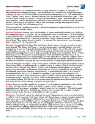 Spiritual Intelligence Assessment Sample Report
Peak Experiences: an experience of wonder, of being connected to and part of everything, an
expanded sense of self beyond the ego. Peak experiences feel “different” from everyday perception.
Some people report that colors are much more vivid and that everything – rocks, trees, clouds- seems
“alive”. There is often a sense of profound peace and joy, and a sense of “everything is okay.” There
is often a sense of deep compassion for and connection to all living things…a sense of being “at one”
with everything. Sometimes people may feel transported outside of their body and sense themselves
as Spirit independent of physical form. After a peak experience it can be a bit depressing or feel
limiting to “snap back” into ordinary experiences.
Significant Others: people you are close to whose happiness or sadness quickly affects you, such as
spouse, children, relatives, friends.
Spiritual Principles: spiritual rules, moral teachings or ideas about what is most important and how
things work in the world. Examples: “As you give to others – so you will receive” or “What you believe
is what you will create.” Spiritual Principles are different from the laws of physics in that we cannot – at
this time – easily measure them in typical scientific ways. Yet we can experiment with them in our own
lives and see if they appear to work as taught. For example: Do moral behaviors seem to create a
better relationship? More inner peace?
Spiritual Principles - Basic: Deep Change defines a “basic” spiritual principle as one that is outer-
world focused. “The Golden Rule” occurs in some variation in every major faith tradition and most
philosophies. A common English/Christian translation of The Golden Rule is “Do unto others as you
would have them do unto you”. Outer-world focused spiritual principles talk about ethical and right
action and the consequences (good or bad) associated with doing or not doing certain things. The law
of consequences or divine justice or karma says that somehow the Universe “keeps track” of our
intentions and actions and we will see consequences from these choices eventually – either in heaven
or hell, or in the type of rebirth we receive, or in achieving freedom from rebirth. We generally teach
the basic principles first since they are more concrete and can be taught beginning in early childhood.
Spiritual Principles - Complex: Deep Change defines “complex” spiritual principles as those that are
inner-world focused and therefore harder to explain or teach. A common complex principle would be
the belief that our thoughts help create our reality. This is obviously harder to prove, and only the
person doing the thinking can experiment and validate this principle for themselves. Do affirmations,
visualizations, focusing on the divine, positive thinking, or positive intentions work? Most spiritual
teachers would say “yes” – but not always in a simple way. Many spiritual practitioners find that
applying the principle of “What you think about you bring about” (or other wording of same concept)
does create amazing changes in their lives. Again, we say experiment if you want to and believe what
you choose to believe. The skill here is that you work to understand the inner world and the “rules”
that govern the connection between inner world and outer world.
Values: Descriptions of things which are important to me. Possible personal values include: God /
my faith / spirituality; family; friends; work; health; respect; integrity; honesty; success;
accomplishment; fame; power; compassion; wisdom; peace; joy; fun; creativity... The list of possible
descriptors is almost endless. Deep Change believes it is an important skill to be able to list your
values, and rank order them from most important to least important.
Worldview: This literally means “the way I see the world.” My worldview is made up of what I believe
is “right” or “wrong”, and how I think things “should be.” Our worldview is based on religion, culture, life
experiences, and some biological realities such as how our brains work. We filter all the data we
receive through our senses AND through our belief system so that we can make sense of it. Our filters
inherent “leave stuff out”…so each worldview is excluding some information. Worldviews also “add
stuff” by adding meaning and interpretations to what is being observed. So by leaving out and adding
we each can create amazingly different interpretations of the same events! Possible synonyms:
philosophy of life, belief system, personal filters, lens through which I see the world, my window on the
world.
©2004 Conscious Pursuits, Inc. Licensed to Deep Change, Inc. All rights reserved. Page 17 of 17
 