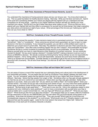 Spiritual Intelligence Assessment Sample Report
You understand the importance of having personal values and you can list your own. You know what matters to
you. This is a great foundation for healthy decision-making. Next step: Write your list down and look at it. Spend
some quiet time considering whether your Values are aligned with the highest truth you understand and with
compassion for all living things. Listening to your Higher Self/Inner Wisdom will help you identify your most
important core values. Edit the list if you get a better idea about what matters to you. Once you feel your list is
aligned with your Highest Self and they reflect a compassion for yourself and all living beings, then begin evaluating
your daily actions and decisions in light of your values. What percentage of the time are you "walking your talk"?
How can you move closer to 100%?
Skill Three: Awareness of Personal Values Hierarchy (Level 2)
You might have misread the question "I make decisions based only on guaranteed outcomes." Your answer was
"sometimes", "often" or "consistently". Since outcomes are almost never guaranteed, we have to learn to make
decisions in the face of uncertainty. If you misread the question, you can talk to a SQi certified coach coach to
determine your proper level of current skills. Next step: Pay attention to decisions and see if their outcomes are
really ever "guaranteed." How often does something happen that you didn`t expect? How predictable are things?
Sometimes we like to comfort ourselves by pretending things around us are predictable...but are they really?
Observe yourself when you have to make decisions under situations of uncertain outcomes. Are you extremely
reluctant to decide? Do you avoid making a decision? Consider that NOT making a decision is just as much a
choice as MAKING a decision. We delude ourselves by thinking that by "doing nothing" we are not responsible for
whatever happens. Yet by "doing nothing" we are still responsible - because we could have chosen otherwise.
There is no escape from accountability. Consider therapy or counseling to get at the root of any avoidance issues or
discomfort with uncertainty. We all have those feelings - but what we do with them determines our effectiveness in
the world.
Skill Four: Complexity of Inner Thought Process (Level 2)
You are aware of some or most of the impacts that your upbringing (family and culture) had on the development of
your personality and beliefs. You are aware that you have an occasional "inner debate" between two basic inner
voices. You are "somewhat" aware that the desires of your Ego and of your Higher Self (Inner Wisdom) are
different. Next step: Notice that Ego speaks from anger or fear. Sometimes when our Ego gets strongly agitated it
can feel like we are not in control of our own behavior! Notice when your Ego side gets activated. Notice what
happens in your body. Does your pulse rise? Do you clench your teeth or fists? Do muscles tighten? Does your
stomach tense? Your body can be your ally in becoming more aware of Ego! You may notice that certain people or
certain types of situations cause the Ego to get agitated. Become very aware of patterns so you can finish this
sentence: "My Ego tends to get upset when...." Think back to over your life. How is this upsetness related to other
situations form your childhood or early adulthood? Learn to have a conversation with yourself when your Ego is
upset (or better yet in a quiet moment later on). Ask your Ego self "What are you afraid of?" "What are you angry
about?" "What would you like me to do about this situation." This dialogue helps you to create a little bit of distance
through awareness so that you are OBSERVING your Ego self rather than just automatically acting based on its
prompting. Write down the answers you get from Ego. Then ask yourself "What might be a more Wise and
Compassionate response to this situation?" (or more simply, "What would Love do?") Breathe deeply to calm your
body and then ask the question again. Listen for the inner wisdom that arises from Higher Self. Notice the
differences in how each part of ourselves interprets a situation.
Skill Five: Awareness of Ego self and Higher Self (Level 2)
©2004 Conscious Pursuits, Inc. Licensed to Deep Change, Inc. All rights reserved. Page 6 of 17
 