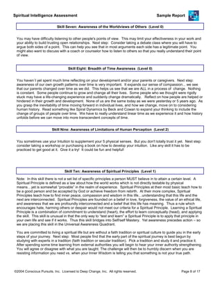 Spiritual Intelligence Assessment Sample Report
You may have difficulty listening to other people's points of view. This may limit your effectiveness in your work and
your ability to build trusting open relationships. Next step: Consider taking a debate class where you will have to
argue both sides of a point. This can help you see that in most arguments each side has a legitimate point. You
might also want to discuss with a coach or counselor how to listen to others so that you really understand their point
of view.
Skill Seven: Awareness of the Worldviews of Others (Level 0)
You haven`t yet spent much time reflecting on your development and/or your parents or caregivers. Next step:
awareness of our own growth patterns over time is very important. It expands our sense of compassion... we see
that our parents changed over time as we did. This helps us see that we are ALL in a process of change. Nothing
is constant. Some people continue to grow and change all their lives. Some people who we thought were rigidly
stuck may have a life-changing experience and suddenly change dramatically. Reflect on how people are helped or
hindered in their growth and development. None of us are the same today as we were yesterday or 5 years ago. As
you grasp the inevitability of time moving forward in individual lives, and how we change, move on to considering
human history. Read something like Spiral Dynamics by Beck and Cowan to expand your thinking to include the
change of groups of people over time. We have to really understand linear time as we experience it and how history
unfolds before we can move into more transcendent concepts of time.
Skill Eight: Breadth of Time Awareness (Level 0)
You sometimes use your Intuition to supplement your 5 physical senses. But you don't totally trust it yet. Next step:
consider taking a workshop or purchasing a book on how to develop your intuition. Like any skill it has to be
practiced to get good at it. Give it a try! It could be fun and helpful!
Skill Nine: Awareness of Limitations of Human Perception (Level 2)
You are committed to living a spiritual life but are without a faith tradition or spiritual culture to guide you in the early
steps of your journey. Next step: Most people find that the early part of the spiritual journey is best begun by
studying with experts in a tradition (faith tradition or secular tradition). Pick a tradition and study it and practice it.
After spending some time learning from external authorities you will begin to hear your inner authority strengthening.
You will agree or disagree with what you are taught. The challenge will then be to humbly discern when you are
resisting information you need vs. when your Inner Wisdom is telling you that something is not your true path.
Skill Ten: Awareness of Spiritual Principles (Level 1)
Note: In this skill there is not a set list of specific principles a person MUST believe in to attain a certain level. A
Spiritual Principle is defined as a law about how the world works which is not directly testable by physical
means…yet is somewhat “provable” in the realm of experience. Spiritual Principles at their most basic teach how to
be a good person and be accepted by God or achieve freedom from rebirth. At their more complex, Spiritual
Principles teach how to find inner peace, compassion and wisdom in this life…understanding that this life and the
next are interconnected. Spiritual Principles are founded on a belief in love, forgiveness, the value of an ethical life,
and awareness that we are profoundly interconnected and a belief that this life has meaning. Thus a rule which
encourages hate, harming others or despair would not meet our criteria for a Spiritual Principle. Learning a Spiritual
Principle is a combination of commitment to understand (heart), the effort to learn conceptually (head), and applying
the skill. This skill is unusual in that the only way to “test and learn” a Spiritual Principle is to apply that principle in
your own life and see if it works. Thus this skill bridges into Self/self Mastery. Yet awareness precedes action – so
we are placing this skill in the Universal Awareness Quadrant.
©2004 Conscious Pursuits, Inc. Licensed to Deep Change, Inc. All rights reserved. Page 8 of 17
 