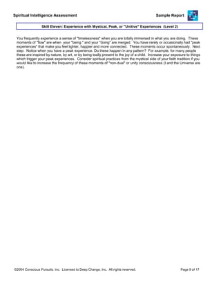 Spiritual Intelligence Assessment Sample Report
You frequently experience a sense of "timelessness" when you are totally immersed in what you are doing. These
moments of "flow" are when your "being " and your "doing" are merged. You have rarely or occasionally had "peak
experiences" that make you feel lighter, happier and more connected. These moments occur spontaneously. Next
step: Notice when you have a peak experience. Do these happen in any pattern? For example, for many people
these are inspired by nature, by art, or by being toally present to the joy of a child. Increase your exposure to things
which trigger your peak experiences. Consider spiritual practices from the mystical side of your faith tradition if you
would like to increase the frequency of these moments of "non-dual" or unity consciousness (I and the Universe are
one).
Skill Eleven: Experience with Mystical, Peak, or "Unitive" Experiences (Level 2)
©2004 Conscious Pursuits, Inc. Licensed to Deep Change, Inc. All rights reserved. Page 9 of 17
 