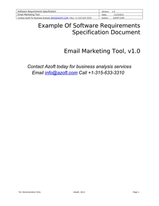 Software Requirements Specification                                       Version:   1.0
Email Marketing Tool                                                      Date:       12/3/2012
Contact Azoft For Business Analysis INFO@AZOFT.COM CALL +1-315-633-3310   Author:     AZOFT.COM



                    Example Of Software Requirements
                               Specification Document


                                            Email Marketing Tool, v1.0

         Contact Azoft today for business analysis services
          Email info@azoft.com Call +1-315-633-3310




 For Demonstration Only                              ©Azoft, 2012                                 Page 1
 