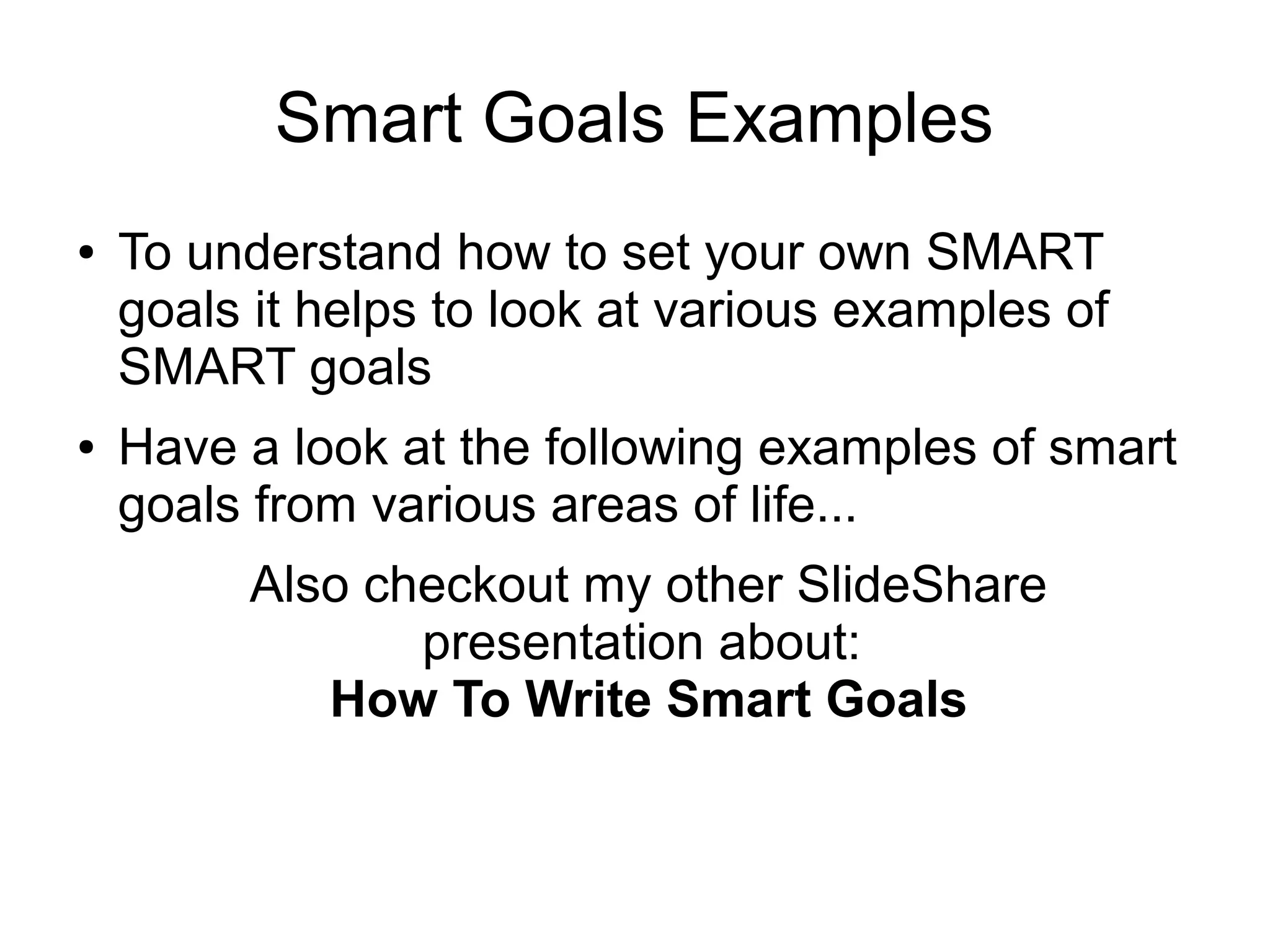 Smart Goals Examples
● To understand how to set your own SMART
goals it helps to look at various examples of
SMART goals
● Have a look at the following examples of smart
goals from various areas of life...
 