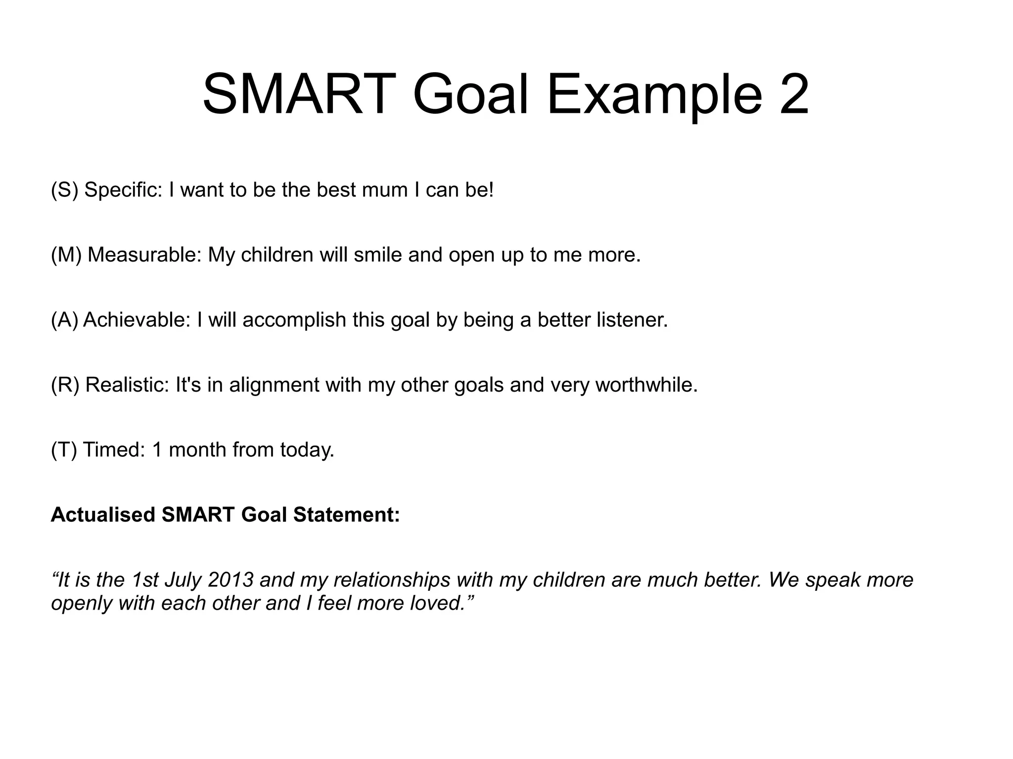 SMART Goal Example 2
(S) Specific: I want to be the best mum I can be!
(M) Measurable: My children will smile and open up to me more.
(A) Achievable: I will accomplish this goal by being a better listener.
(R) Realistic: It's in alignment with my other goals and very worthwhile.
(T) Timed: 1 month from today.
Actualised SMART Goal Statement:
“It is the 1st July 2013 and my relationships with my children are much better. We speak more
openly with each other and I feel more loved.”
 
