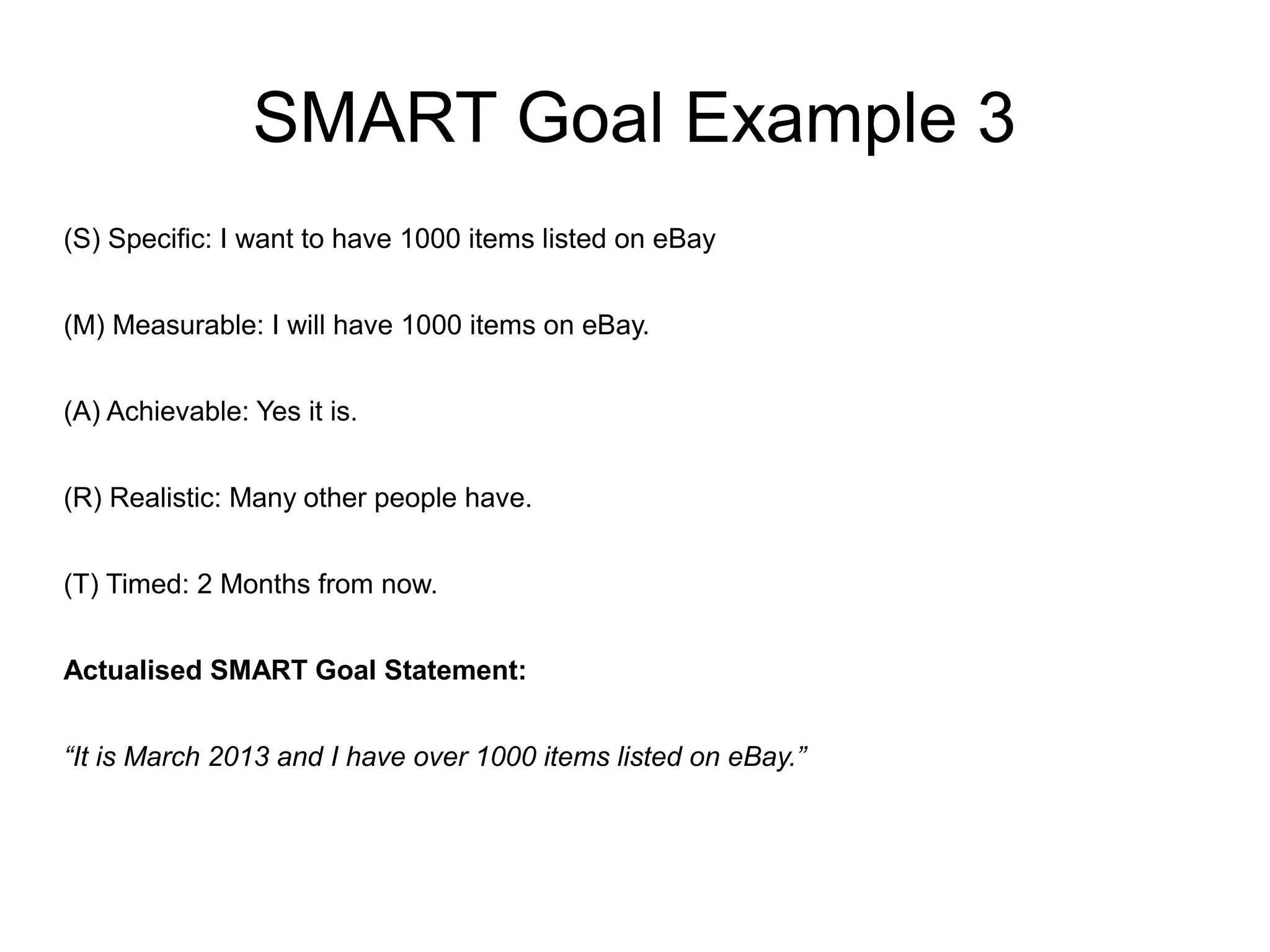SMART Goal Example 3
(S) Specific: I want to have 1000 items listed on eBay
(M) Measurable: I will have 1000 items on eBay.
(A) Achievable: Yes it is.
(R) Realistic: Many other people have.
(T) Timed: 2 Months from now.
Actualised SMART Goal Statement:
“It is March 2013 and I have over 1000 items listed on eBay.”
 