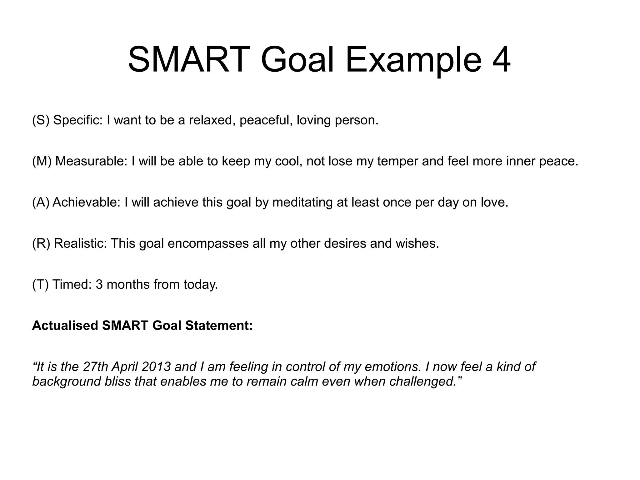 SMART Goal Example 4
(S) Specific: I want to be a relaxed, peaceful, loving person.
(M) Measurable: I will be able to keep my cool, not lose my temper and feel more inner peace.
(A) Achievable: I will achieve this goal by meditating at least once per day on love.
(R) Realistic: This goal encompasses all my other desires and wishes.
(T) Timed: 3 months from today.
Actualised SMART Goal Statement:
“It is the 27th April 2013 and I am feeling in control of my emotions. I now feel a kind of
background bliss that enables me to remain calm even when challenged.”
 