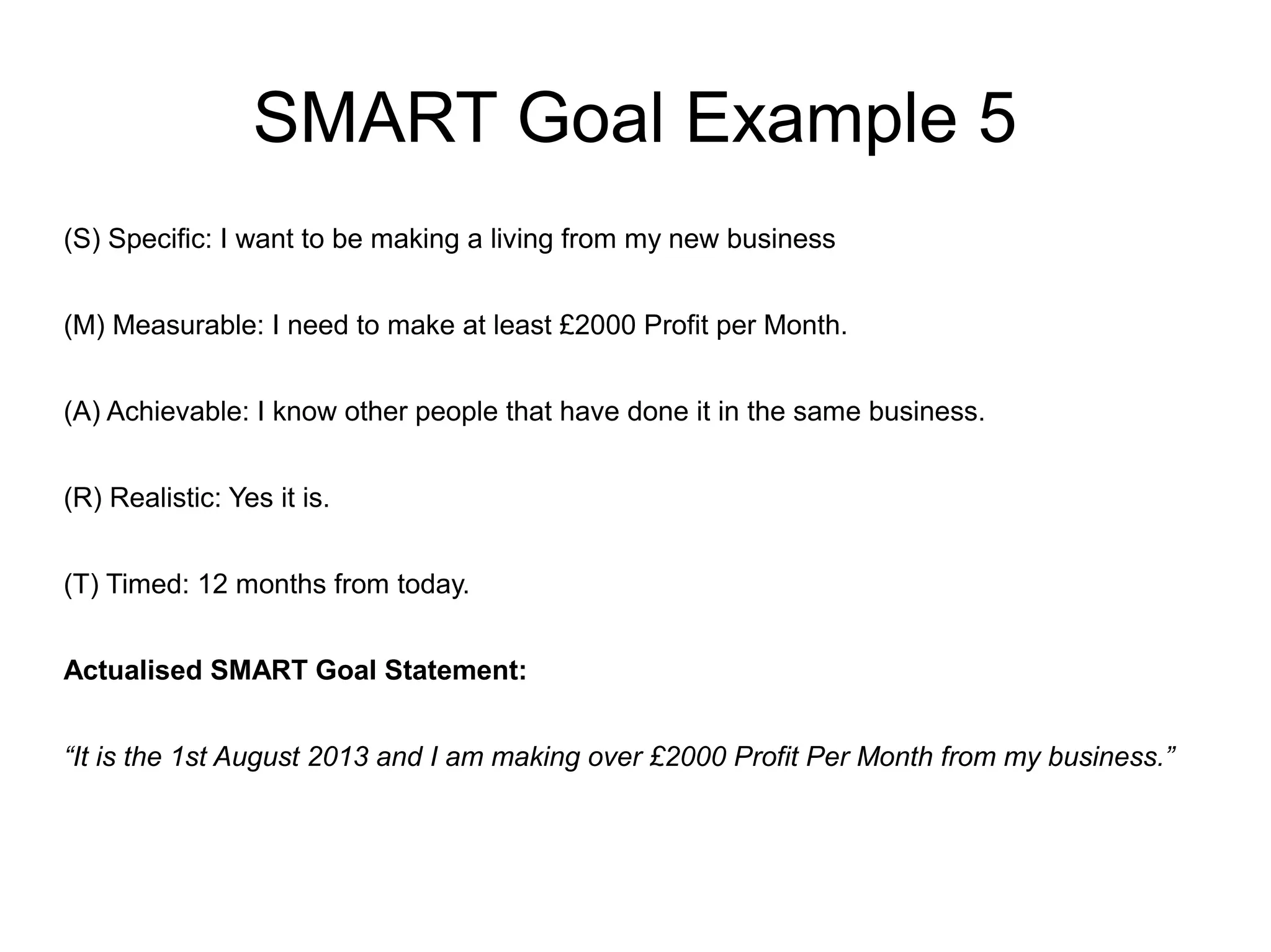 SMART Goal Example 5
(S) Specific: I want to be making a living from my new business
(M) Measurable: I need to make at least £2000 Profit per Month.
(A) Achievable: I know other people that have done it in the same business.
(R) Realistic: Yes it is.
(T) Timed: 12 months from today.
Actualised SMART Goal Statement:
“It is the 1st August 2013 and I am making over £2000 Profit Per Month from my business.”
 