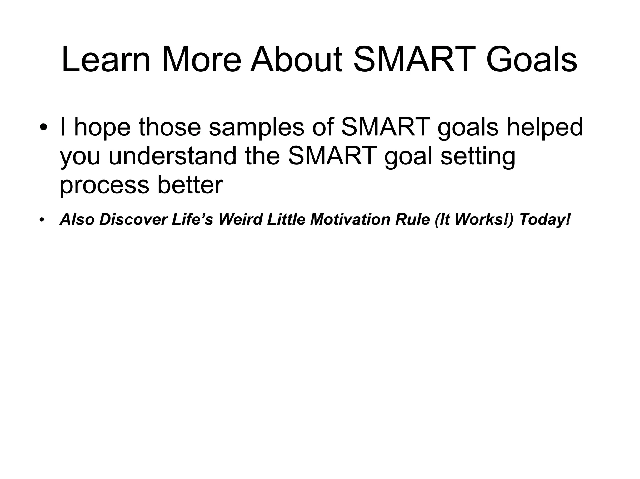 Learn More About SMART Goals
● I hope those samples of SMART goals helped
you understand the SMART goal setting
process better
● Discover Life’s Weird Little Motivation Rule (It
Works!)
● Checkout my other SlideShare presentation:
How To Write Smart Goals
 