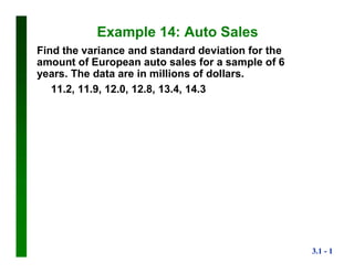 3.1 - 1
Example 14: Auto Sales
Find the variance and standard deviation for the
amount of European auto sales for a sample of 6
years. The data are in millions of dollars.
11.2, 11.9, 12.0, 12.8, 13.4, 14.3
 