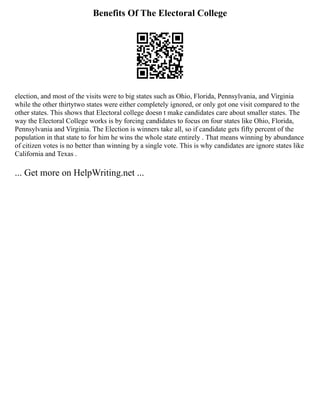 Benefits Of The Electoral College
election, and most of the visits were to big states such as Ohio, Florida, Pennsylvania, and Virginia
while the other thirtytwo states were either completely ignored, or only got one visit compared to the
other states. This shows that Electoral college doesn t make candidates care about smaller states. The
way the Electoral College works is by forcing candidates to focus on four states like Ohio, Florida,
Pennsylvania and Virginia. The Election is winners take all, so if candidate gets fifty percent of the
population in that state to for him he wins the whole state entirely . That means winning by abundance
of citizen votes is no better than winning by a single vote. This is why candidates are ignore states like
California and Texas .
... Get more on HelpWriting.net ...
 