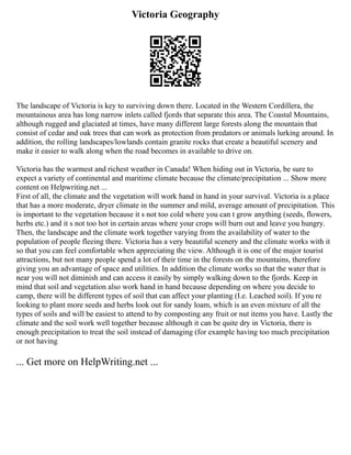 Victoria Geography
The landscape of Victoria is key to surviving down there. Located in the Western Cordillera, the
mountainous area has long narrow inlets called fjords that separate this area. The Coastal Mountains,
although rugged and glaciated at times, have many different large forests along the mountain that
consist of cedar and oak trees that can work as protection from predators or animals lurking around. In
addition, the rolling landscapes/lowlands contain granite rocks that create a beautiful scenery and
make it easier to walk along when the road becomes in available to drive on.
Victoria has the warmest and richest weather in Canada! When hiding out in Victoria, be sure to
expect a variety of continental and maritime climate because the climate/precipitation ... Show more
content on Helpwriting.net ...
First of all, the climate and the vegetation will work hand in hand in your survival. Victoria is a place
that has a more moderate, dryer climate in the summer and mild, average amount of precipitation. This
is important to the vegetation because it s not too cold where you can t grow anything (seeds, flowers,
herbs etc.) and it s not too hot in certain areas where your crops will burn out and leave you hungry.
Then, the landscape and the climate work together varying from the availability of water to the
population of people fleeing there. Victoria has a very beautiful scenery and the climate works with it
so that you can feel comfortable when appreciating the view. Although it is one of the major tourist
attractions, but not many people spend a lot of their time in the forests on the mountains, therefore
giving you an advantage of space and utilities. In addition the climate works so that the water that is
near you will not diminish and can access it easily by simply walking down to the fjords. Keep in
mind that soil and vegetation also work hand in hand because depending on where you decide to
camp, there will be different types of soil that can affect your planting (I.e. Leached soil). If you re
looking to plant more seeds and herbs look out for sandy loam, which is an even mixture of all the
types of soils and will be easiest to attend to by composting any fruit or nut items you have. Lastly the
climate and the soil work well together because although it can be quite dry in Victoria, there is
enough precipitation to treat the soil instead of damaging (for example having too much precipitation
or not having
... Get more on HelpWriting.net ...
 