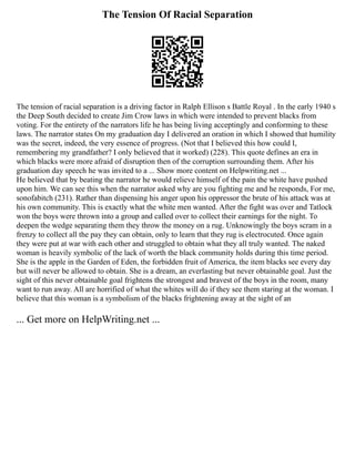 The Tension Of Racial Separation
The tension of racial separation is a driving factor in Ralph Ellison s Battle Royal . In the early 1940 s
the Deep South decided to create Jim Crow laws in which were intended to prevent blacks from
voting. For the entirety of the narrators life he has being living acceptingly and conforming to these
laws. The narrator states On my graduation day I delivered an oration in which I showed that humility
was the secret, indeed, the very essence of progress. (Not that I believed this how could I,
remembering my grandfather? I only believed that it worked) (228). This quote defines an era in
which blacks were more afraid of disruption then of the corruption surrounding them. After his
graduation day speech he was invited to a ... Show more content on Helpwriting.net ...
He believed that by beating the narrator he would relieve himself of the pain the white have pushed
upon him. We can see this when the narrator asked why are you fighting me and he responds, For me,
sonofabitch (231). Rather than dispensing his anger upon his oppressor the brute of his attack was at
his own community. This is exactly what the white men wanted. After the fight was over and Tatlock
won the boys were thrown into a group and called over to collect their earnings for the night. To
deepen the wedge separating them they throw the money on a rug. Unknowingly the boys scram in a
frenzy to collect all the pay they can obtain, only to learn that they rug is electrocuted. Once again
they were put at war with each other and struggled to obtain what they all truly wanted. The naked
woman is heavily symbolic of the lack of worth the black community holds during this time period.
She is the apple in the Garden of Eden, the forbidden fruit of America, the item blacks see every day
but will never be allowed to obtain. She is a dream, an everlasting but never obtainable goal. Just the
sight of this never obtainable goal frightens the strongest and bravest of the boys in the room, many
want to run away. All are horrified of what the whites will do if they see them staring at the woman. I
believe that this woman is a symbolism of the blacks frightening away at the sight of an
... Get more on HelpWriting.net ...
 