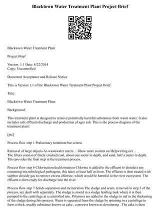 Blacktown Water Treatment Plant Project Brief
Blacktown Water Treatment Plant
Project Brief
Version: 1.1 Date: 8/22/2014
Copy: Uncontrolled
Document Acceptance and Release Notice
This is Version 1.1 of the Blacktown Water Treatment Plant Project Brief.
Title:
Blacktown Water Treatment Plant.
Background:
This treatment plant is designed to remove potentially harmful substances from waste water. It also
includes safe effluent discharge and production of agro ash. This is the process diagram of the
treatment plant:
[pic]
Process flow step 1 Preliminary treatment bar screen
Removal of large objects As wastewater enters ... Show more content on Helpwriting.net ...
The filters consist of finely crushed coal, about one meter in depth, and sand, half a meter in depth.
This provides the final step in the treatment process.
Process flow step 6 Chlorination/dechlorination Chlorine is added to the effluent to disinfect any
remaining microbiological pathogens; this takes at least half an hour. The effluent is then treated with
sulphur dioxide gas to remove excess chlorine, which would be harmful to the river ecosystem. The
effluent is then ready for discharge into the river.
Process flow step 7 Solids separation and incineration The sludge and scum, removed in step 2 of the
process, are dealt with separately. The sludge is stored in a sludge holding tank where it is then
pumped to the centrifuge at a controlled rate. Polymers are added to the sludge to aid in the thickening
of the sludge during this process. Water is separated from the sludge by spinning in a centrifuge to
form a thick, muddy substance known as cake , a process known as dewatering . The cake is then
 