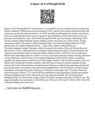 A Space At Ucsf Rough Draft
Space at UCSF Rough Draft UC San Francisco is committed to living out their mission of advancing
health worldwide. Fulfilling this mission demands UCSF s growth, but certain restrictions hinder this
expansion, specifically space limitations. As UCSF develops a building plan for campus renovations,
they are considering three main issues in regards to space limitations. First, San Francisco sits on a
peninsula surrounded by water, which limits the growth of the city, thus directly influencing UCSF.
Second, certain campus buildings need to undergo seismic renovations for safety reasons. Finally,
construction efforts will require a stable financial budget. The financial budget influences UCSF,
because they are a public institution and as ... Show more content on Helpwriting.net ...
The main campuses include: Parnassus, which is located in the center of the city; Mission Bay and
Mount Zion. UCSF is affiliated with two hospitals: Zuckerberg San Francisco General Hospital and
Trauma Center and San Francisco Veterans Affairs Medical Center. UCSF also owns and preserves
Mount Sutro Open Space Reserve, which is a 61 acre open space and extra campus housing. Parnassus
Campus Parnassus, which served as the original headquarters of the UCSF campus, is enduring
arguably the greatest space constraints out of the campus locations. The Parnassus campus covers six
blocks and is composed of faculty, students, staff and those involved in research, patient care and
educational events. Surrounded by a residential area, Parnassus is limited from growing outward and
growing upward, out of respect to the surrounding neighborhood. The UC Regents set forth campus
boundaries on the upward growth of Parnassus, referred to as the space limit. Currently, Parnassus
exceeds the space limit by 3.7%, and UCSF has established a long range plan to reduce that amount.
Parnassus buildings that will be effected by the long range plan include: the Clinical Sciences
Building (CSB), UC Hall and the Langley Porter Psychiatric Hospital and Clinics (LPPH C) site. The
proposed deadline for renovations on the CSB is late 2018 early 2019 and UC Hall is 2020. The CSB
will begin bidding renovation soon
... Get more on HelpWriting.net ...
 