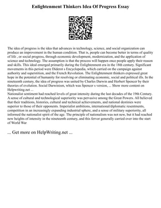 Enlightenment Thinkers Idea Of Progress Essay
The idea of progress is the idea that advances in technology, science, and social organization can
produce an improvement in the human condition. That is, people can become better in terms of quality
of life , or social progress, through economic development, modernization, and the application of
science and technology. The assumption is that the process will happen once people apply their reason
and skills. This ideal emerged primarily during the Enlightenment era in the 18th century. Significant
movements in this period were Diderot s Encyclopedia, which carried on the campaign against
authority and superstition, and the French Revolution. The Enlightenment thinkers expressed great
hope in the potential of humanity for resolving or eliminating economic, social and political ills. In the
nineteenth century, the idea of progress was united by Charles Darwin and Herbert Spencer by their
theories of evolution. Social Darwinism, which was Spencer s version, ... Show more content on
Helpwriting.net ...
Nationalist sentiment had reached levels of great intensity during the last decades of the 19th Century.
A sense of cultural and technological superiority was pervasive among the Great Powers. All believed
that their traditions, histories, cultural and technical achievements, and national destinies were
superior to those of their opponents. Imperialist ambitions, international/diplomatic resentments,
competition in an increasingly expanding industrial sphere, and a sense of military superiority, all
informed the nationalist spirit of the age. The principle of nationalism was not new, but it had reached
new heights of intensity in the nineteenth century, and this fervor generally carried over into the start
of World War
... Get more on HelpWriting.net ...
 