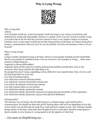 Why Is Lying Wrong
Why is lying bad?
Ashwin
A lot of people would say, in fact most people would say lying is very wrong. It can destroy and
diminish trust, bonds and relationships. Honesty is a quality in life. Lies are viewed as morally wrong
everywhere due to the fact that they can hurt a person or have a very negative impact on someone.
Christian views on this matter include the fact that lying should not take place as it abuses Gods gift to
humans, communication. However can I lie ever be justified. Are there circumstances where a lie can
be good?
When is lying wrong?
Jaden
Lying is usually considered wrong at all times. However some people including myself would think
that lies can actually be justified at times. Lies are viewed to a lot of people as wrong, ... Show more
content on Helpwriting.net ...
Augustine (a famous philosopher)
Augustine believed that some lies could be pardoned and justified, and that there were in fact
occasions when lying would be the right thing to do.
He grouped lies into 8 classes, depending on how difficult it was to pardon them. Here s his list, with
the least forgivable lies at the top:
Lies told in teaching religion
Lies which hurt someone and help nobody
Lies which hurt someone but benefit someone else
Lies told for the pleasure of deceiving someone
Lies told to please others in conversation
Lies which hurt nobody and benefit someone
Lies which hurt nobody and benefit someone by keeping open the possibility of their repentance
Lies which hurt nobody and protect a person from physical defilement
Christian belief
The christian view on lying is the fact that God gave us human beings a gift and that gift is,
communication. We should not abuse this gift by hurting others with our lives depending on how big
or how small. Lies are bad and can really have a bad and heavy impact on one s life. God gave human
beings speech so that they could make their thoughts known to each other; therefore using speech to
deceive people is a sin, because it s using speech to do the opposite of what God
... Get more on HelpWriting.net ...
 