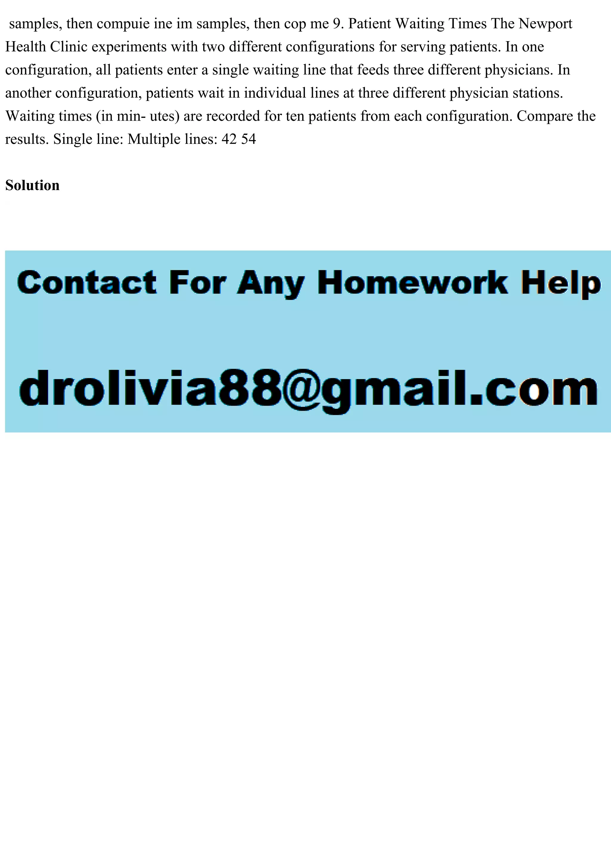 samples, then compuie ine im samples, then cop me 9. Patient Waiting Times The Newport
Health Clinic experiments with two different configurations for serving patients. In one
configuration, all patients enter a single waiting line that feeds three different physicians. In
another configuration, patients wait in individual lines at three different physician stations.
Waiting times (in min- utes) are recorded for ten patients from each configuration. Compare the
results. Single line: Multiple lines: 42 54
Solution