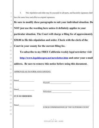 1          3.      This stipulation and order may be executed in sub-parts, and facsimile signatures shall
 2   have the same force and effect as original signatures.
 3
     Be sure to modify these paragraphs to suit your individual situation. Do
 4

 5   NOT just use the wording here unless it definitely applies to your
 6

 7
     particular situation. The Court will charge a filing fee of approximately
 8
     $20.00 to file this stipulation and order. Check with the clerk of the
 9

10   Court in your county for the current filing fee.
11
            To subscribe to my FREE California weekly legal newsletter visit
12

13          http://www.legaldocspro.net/newsletter.htm and enter your e-mail
14

15
     address. Be sure to remove this notice before using this document.
16
     APPROVED AS TO FORM AND CONTENT:
17

18

19   Dated________________                 ________________________________________________
                                           Plaintiff, _____________________
20

21
     Dated________________                 ________________________________________________
22                                         Defendant, ____________________
23
     IT IS SO ORDERED:
24

25
     Dated________________                 ________________________________________________
26
                                           JUDGE/COMMISSIONER OF THE SUPERIOR COURT
27

28


                                                    - 2 -
                                            STPULATION AND ORDER
 