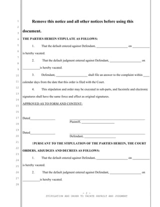 1
2
3
4
5
6
7
8
9
10
11
12
13
14
15
16
17
18
19
20
21
22
23
24
25
26
27
28
Remove this notice and all other notices before using this
document.
THE PARTIES HEREIN STIPULATE AS FOLLOWS:
1. That the default entered against Defendant, ____________________ on ___________
is hereby vacated.
2. That the default judgment entered against Defendant, ____________________ on
___________is hereby vacated.
3. Defendant, ____________________ shall file an answer to the complaint within ____
calendar days from the date that this order is filed with the Court.
4. This stipulation and order may be executed in sub-parts, and facsimile and electronic
signatures shall have the same force and effect as original signatures.
APPROVED AS TO FORM AND CONTENT:
Dated________________ ________________________________________________
Plaintiff, _____________________
Dated________________ ________________________________________________
Defendant, ____________________
1PURSUANT TO THE STIPULATION OF THE PARTIES HEREIN, THE COURT
ORDERS, ADJUDGES AND DECREES AS FOLLOWS:
1. That the default entered against Defendant, ____________________ on ___________
is hereby vacated.
2. That the default judgment entered against Defendant, ____________________ on
___________is hereby vacated.
- 2 -
STIPULATION AND ORDER TO VACATE DEFAULT AND JUDGMENT
 