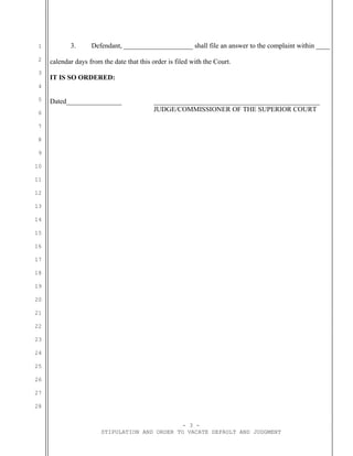 1
2
3
4
5
6
7
8
9
10
11
12
13
14
15
16
17
18
19
20
21
22
23
24
25
26
27
28
3. Defendant, ____________________ shall file an answer to the complaint within ____
calendar days from the date that this order is filed with the Court.
IT IS SO ORDERED:
Dated________________ ________________________________________________
JUDGE/COMMISSIONER OF THE SUPERIOR COURT
- 3 -
STIPULATION AND ORDER TO VACATE DEFAULT AND JUDGMENT
 