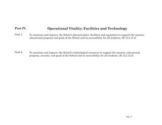 Page 25
Part IV.
Goal 1:
Goal 2:
Operational Vitality: Facilities and Technology
To maintain and improve the School’s physical plant, facilities and equipment to support the mission,
educational program and goals of the School and its accessibility for all students. (B 12.2,12.3)
To maintain and improve the School’s technological resources to support the mission, educational
program, security, and goals of the School and its accessibility for all students. (B 12.2,12.3)
 