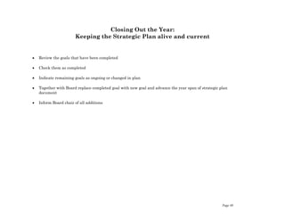Page 40
Closing Out the Year:
Keeping the Strategic Plan alive and current
 Review the goals that have been completed
 Check them as completed
 Indicate remaining goals as ongoing or changed in plan
 Together with Board replace completed goal with new goal and advance the year span of strategic plan
document
 Inform Board chair of all additions
 