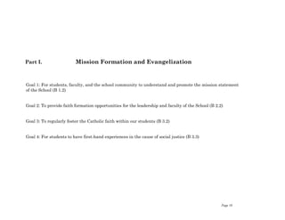 Page 10
Part I. Mission Formation and Evangelization
Goal 1: For students, faculty, and the school community to understand and promote the mission statement
of the School (B 1.2)
Goal 2: To provide faith formation opportunities for the leadership and faculty of the School (B 2.2)
Goal 3: To regularly foster the Catholic faith within our students (B 3.2)
Goal 4: For students to have first-hand experiences in the cause of social justice (B 3.3)
 