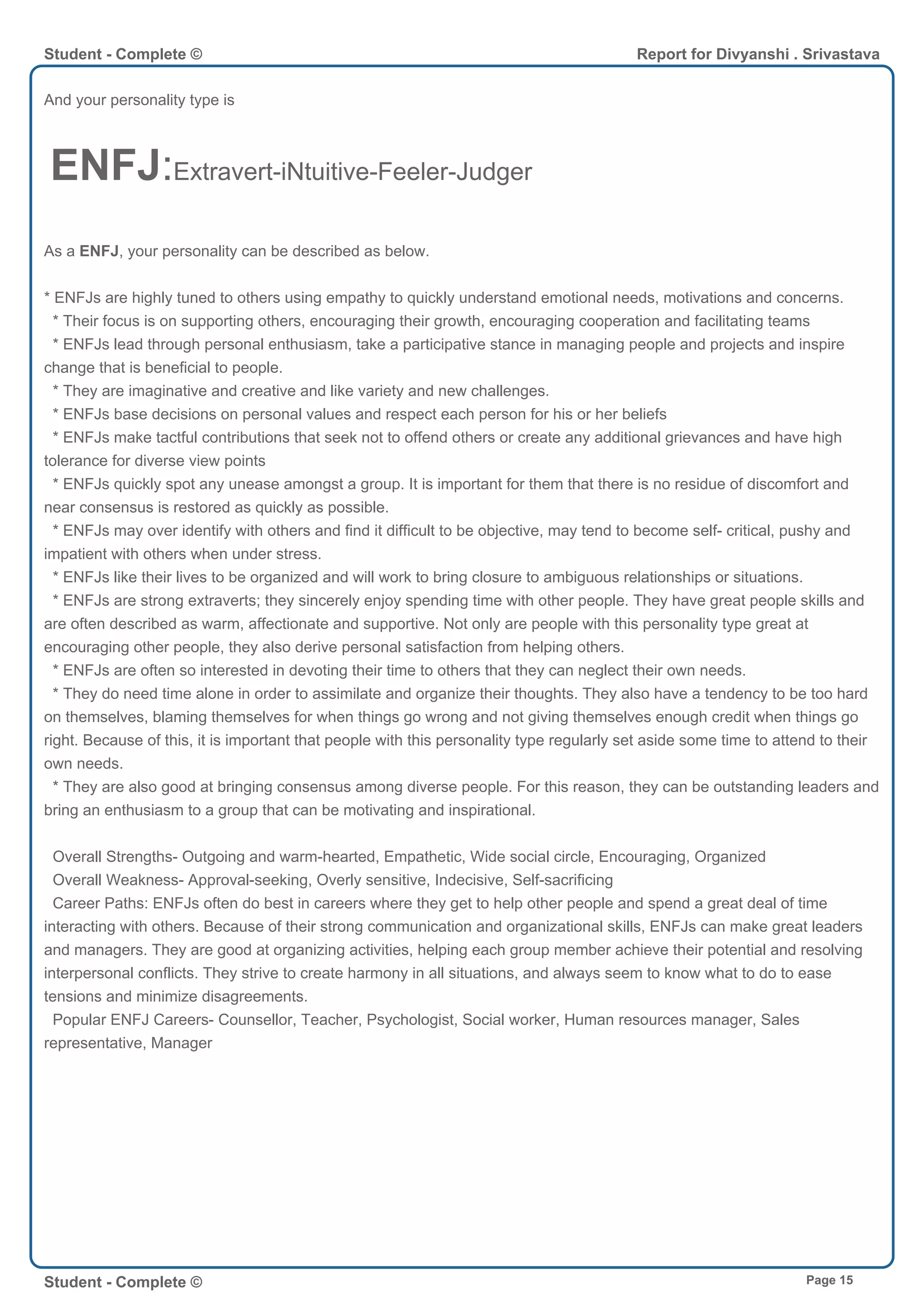 And your personality type is
ENFJ:Extravert-iNtuitive-Feeler-Judger
As a ENFJ, your personality can be described as below.
* ENFJs are highly tuned to others using empathy to quickly understand emotional needs, motivations and concerns.
* Their focus is on supporting others, encouraging their growth, encouraging cooperation and facilitating teams
* ENFJs lead through personal enthusiasm, take a participative stance in managing people and projects and inspire
change that is beneficial to people.
* They are imaginative and creative and like variety and new challenges.
* ENFJs base decisions on personal values and respect each person for his or her beliefs
* ENFJs make tactful contributions that seek not to offend others or create any additional grievances and have high
tolerance for diverse view points
* ENFJs quickly spot any unease amongst a group. It is important for them that there is no residue of discomfort and
near consensus is restored as quickly as possible.
* ENFJs may over identify with others and find it difficult to be objective, may tend to become self- critical, pushy and
impatient with others when under stress.
* ENFJs like their lives to be organized and will work to bring closure to ambiguous relationships or situations.
* ENFJs are strong extraverts; they sincerely enjoy spending time with other people. They have great people skills and
are often described as warm, affectionate and supportive. Not only are people with this personality type great at
encouraging other people, they also derive personal satisfaction from helping others.
* ENFJs are often so interested in devoting their time to others that they can neglect their own needs.
* They do need time alone in order to assimilate and organize their thoughts. They also have a tendency to be too hard
on themselves, blaming themselves for when things go wrong and not giving themselves enough credit when things go
right. Because of this, it is important that people with this personality type regularly set aside some time to attend to their
own needs.
* They are also good at bringing consensus among diverse people. For this reason, they can be outstanding leaders and
bring an enthusiasm to a group that can be motivating and inspirational.
Overall Strengths- Outgoing and warm-hearted, Empathetic, Wide social circle, Encouraging, Organized
Overall Weakness- Approval-seeking, Overly sensitive, Indecisive, Self-sacrificing
Career Paths: ENFJs often do best in careers where they get to help other people and spend a great deal of time
interacting with others. Because of their strong communication and organizational skills, ENFJs can make great leaders
and managers. They are good at organizing activities, helping each group member achieve their potential and resolving
interpersonal conflicts. They strive to create harmony in all situations, and always seem to know what to do to ease
tensions and minimize disagreements.
Popular ENFJ Careers- Counsellor, Teacher, Psychologist, Social worker, Human resources manager, Sales
representative, Manager
Student - Complete © Report for Divyanshi . Srivastava
Student - Complete © Page 15
 