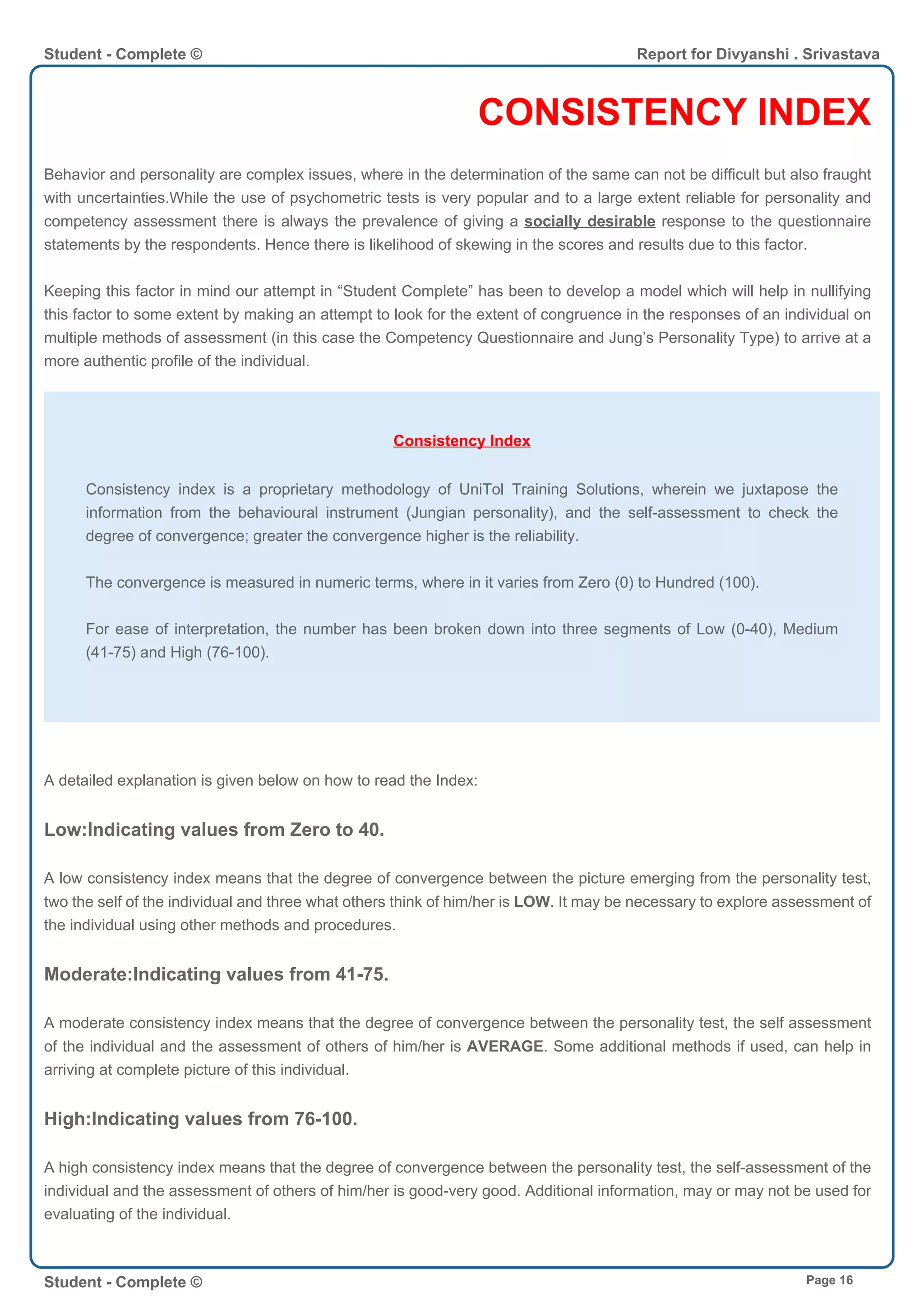 CONSISTENCY INDEX
Behavior and personality are complex issues, where in the determination of the same can not be difficult but also fraught
with uncertainties.While the use of psychometric tests is very popular and to a large extent reliable for personality and
competency assessment there is always the prevalence of giving a socially desirable response to the questionnaire
statements by the respondents. Hence there is likelihood of skewing in the scores and results due to this factor.
Keeping this factor in mind our attempt in “Student Complete” has been to develop a model which will help in nullifying
this factor to some extent by making an attempt to look for the extent of congruence in the responses of an individual on
multiple methods of assessment (in this case the Competency Questionnaire and Jung’s Personality Type) to arrive at a
more authentic profile of the individual.
Consistency Index
Consistency index is a proprietary methodology of UniTol Training Solutions, wherein we juxtapose the
information from the behavioural instrument (Jungian personality), and the self-assessment to check the
degree of convergence; greater the convergence higher is the reliability.
The convergence is measured in numeric terms, where in it varies from Zero (0) to Hundred (100).
For ease of interpretation, the number has been broken down into three segments of Low (0-40), Medium
(41-75) and High (76-100).
A detailed explanation is given below on how to read the Index:
Low:Indicating values from Zero to 40.
A low consistency index means that the degree of convergence between the picture emerging from the personality test,
two the self of the individual and three what others think of him/her is LOW. It may be necessary to explore assessment of
the individual using other methods and procedures.
Moderate:Indicating values from 41-75.
A moderate consistency index means that the degree of convergence between the personality test, the self assessment
of the individual and the assessment of others of him/her is AVERAGE. Some additional methods if used, can help in
arriving at complete picture of this individual.
High:Indicating values from 76-100.
A high consistency index means that the degree of convergence between the personality test, the self-assessment of the
individual and the assessment of others of him/her is good-very good. Additional information, may or may not be used for
evaluating of the individual.
Student - Complete © Report for Divyanshi . Srivastava
Student - Complete © Page 16
 