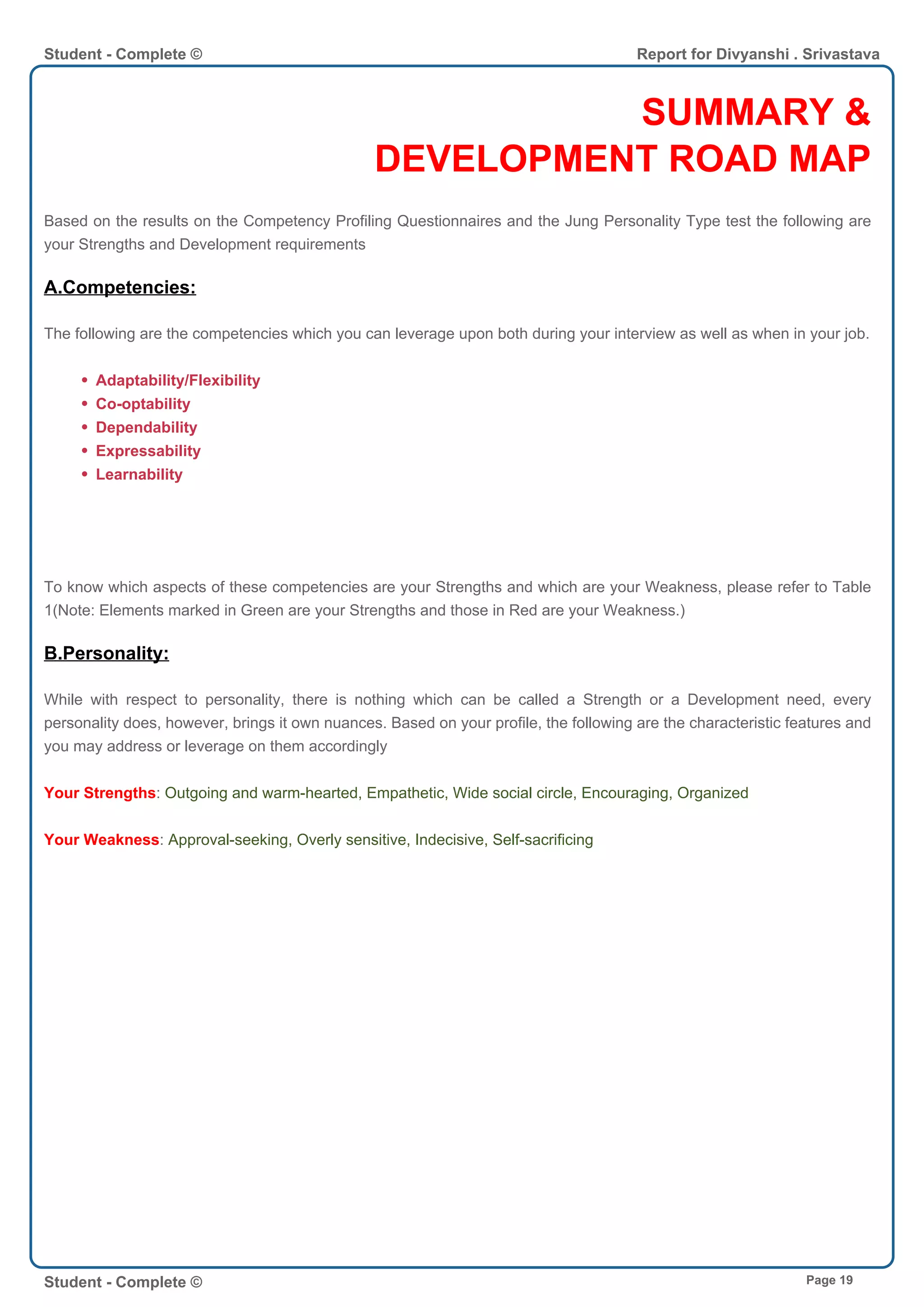 SUMMARY &
DEVELOPMENT ROAD MAP
Based on the results on the Competency Profiling Questionnaires and the Jung Personality Type test the following are
your Strengths and Development requirements
A.Competencies:
The following are the competencies which you can leverage upon both during your interview as well as when in your job.
Adaptability/Flexibility
Co-optability
Dependability
Expressability
Learnability
To know which aspects of these competencies are your Strengths and which are your Weakness, please refer to Table
1(Note: Elements marked in Green are your Strengths and those in Red are your Weakness.)
B.Personality:
While with respect to personality, there is nothing which can be called a Strength or a Development need, every
personality does, however, brings it own nuances. Based on your profile, the following are the characteristic features and
you may address or leverage on them accordingly
Your Strengths: Outgoing and warm-hearted, Empathetic, Wide social circle, Encouraging, Organized
Your Weakness: Approval-seeking, Overly sensitive, Indecisive, Self-sacrificing
Student - Complete © Report for Divyanshi . Srivastava
Student - Complete © Page 19
 
