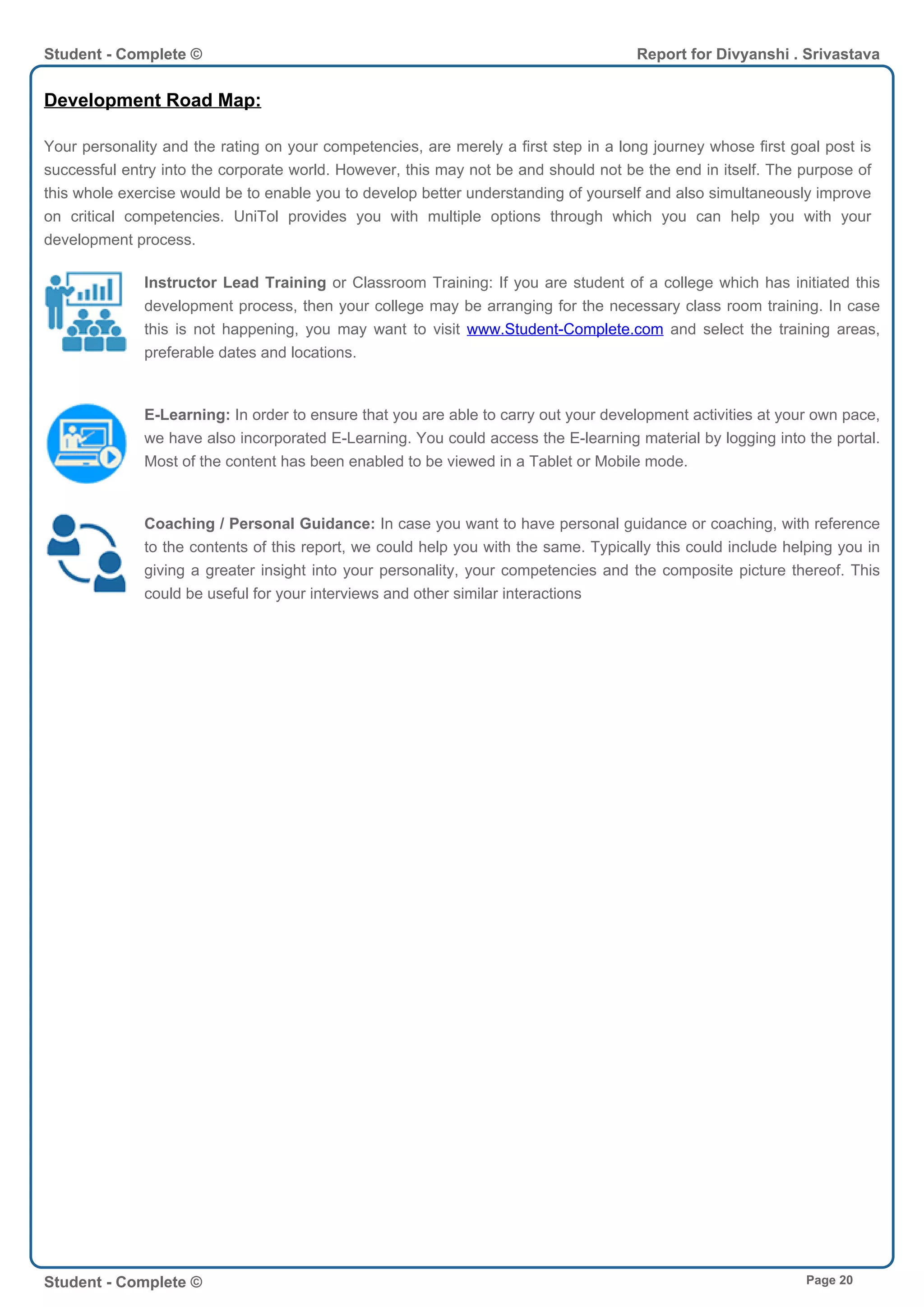Development Road Map:
Your personality and the rating on your competencies, are merely a first step in a long journey whose first goal post is
successful entry into the corporate world. However, this may not be and should not be the end in itself. The purpose of
this whole exercise would be to enable you to develop better understanding of yourself and also simultaneously improve
on critical competencies. UniTol provides you with multiple options through which you can help you with your
development process.
Instructor Lead Training or Classroom Training: If you are student of a college which has initiated this
development process, then your college may be arranging for the necessary class room training. In case
this is not happening, you may want to visit www.Student-Complete.com and select the training areas,
preferable dates and locations.
E-Learning: In order to ensure that you are able to carry out your development activities at your own pace,
we have also incorporated E-Learning. You could access the E-learning material by logging into the portal.
Most of the content has been enabled to be viewed in a Tablet or Mobile mode.
Coaching / Personal Guidance: In case you want to have personal guidance or coaching, with reference
to the contents of this report, we could help you with the same. Typically this could include helping you in
giving a greater insight into your personality, your competencies and the composite picture thereof. This
could be useful for your interviews and other similar interactions
Student - Complete © Report for Divyanshi . Srivastava
Student - Complete © Page 20
 