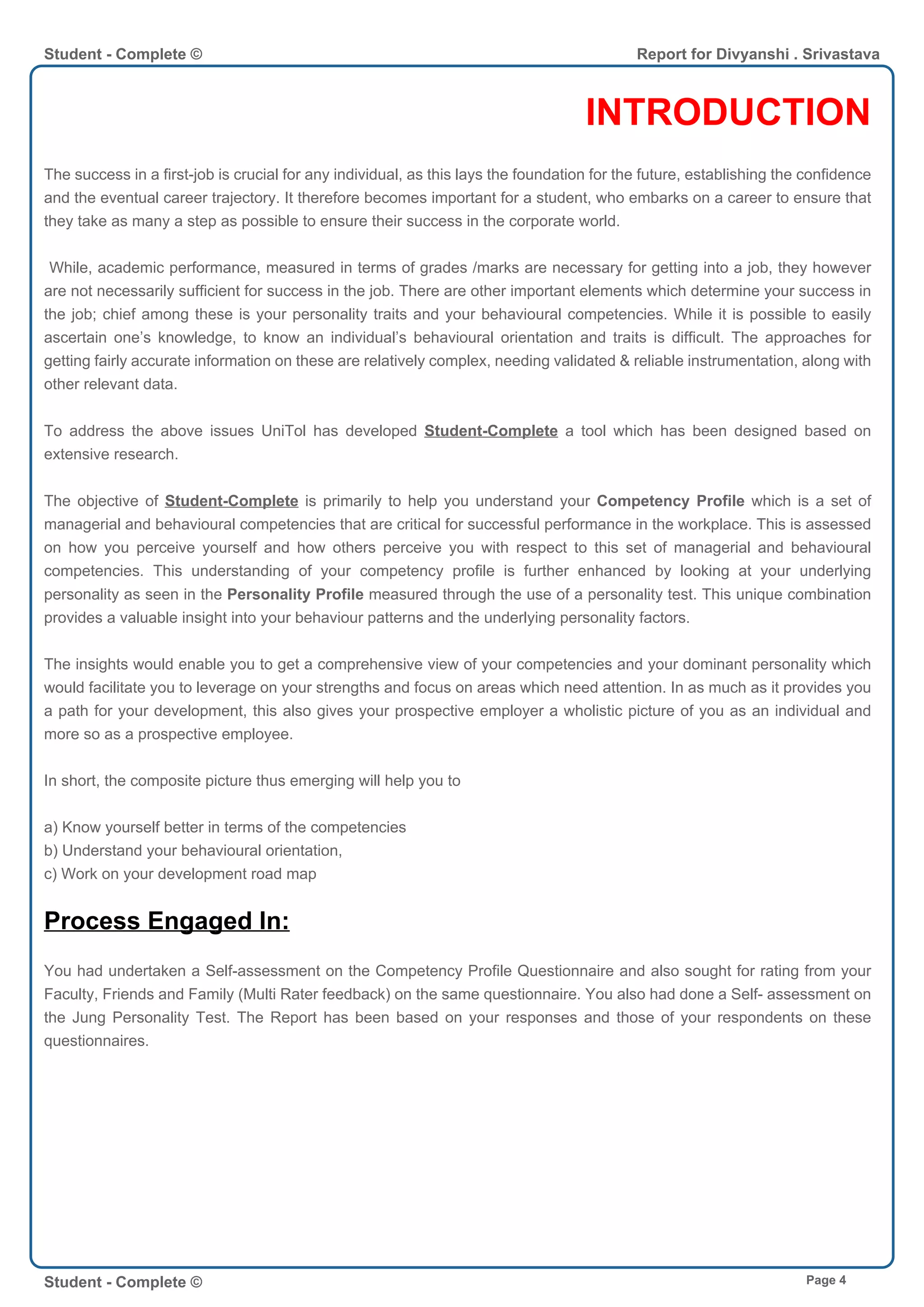 INTRODUCTION
The success in a first-job is crucial for any individual, as this lays the foundation for the future, establishing the confidence
and the eventual career trajectory. It therefore becomes important for a student, who embarks on a career to ensure that
they take as many a step as possible to ensure their success in the corporate world.
While, academic performance, measured in terms of grades /marks are necessary for getting into a job, they however
are not necessarily sufficient for success in the job. There are other important elements which determine your success in
the job; chief among these is your personality traits and your behavioural competencies. While it is possible to easily
ascertain one’s knowledge, to know an individual’s behavioural orientation and traits is difficult. The approaches for
getting fairly accurate information on these are relatively complex, needing validated & reliable instrumentation, along with
other relevant data.
To address the above issues UniTol has developed Student-Complete a tool which has been designed based on
extensive research.
The objective of Student-Complete is primarily to help you understand your Competency Profile which is a set of
managerial and behavioural competencies that are critical for successful performance in the workplace. This is assessed
on how you perceive yourself and how others perceive you with respect to this set of managerial and behavioural
competencies. This understanding of your competency profile is further enhanced by looking at your underlying
personality as seen in the Personality Profile measured through the use of a personality test. This unique combination
provides a valuable insight into your behaviour patterns and the underlying personality factors.
The insights would enable you to get a comprehensive view of your competencies and your dominant personality which
would facilitate you to leverage on your strengths and focus on areas which need attention. In as much as it provides you
a path for your development, this also gives your prospective employer a wholistic picture of you as an individual and
more so as a prospective employee.
In short, the composite picture thus emerging will help you to
a) Know yourself better in terms of the competencies
b) Understand your behavioural orientation,
c) Work on your development road map
Process Engaged In:
You had undertaken a Self-assessment on the Competency Profile Questionnaire and also sought for rating from your
Faculty, Friends and Family (Multi Rater feedback) on the same questionnaire. You also had done a Self- assessment on
the Jung Personality Test. The Report has been based on your responses and those of your respondents on these
questionnaires.
Student - Complete © Report for Divyanshi . Srivastava
Student - Complete © Page 4
 