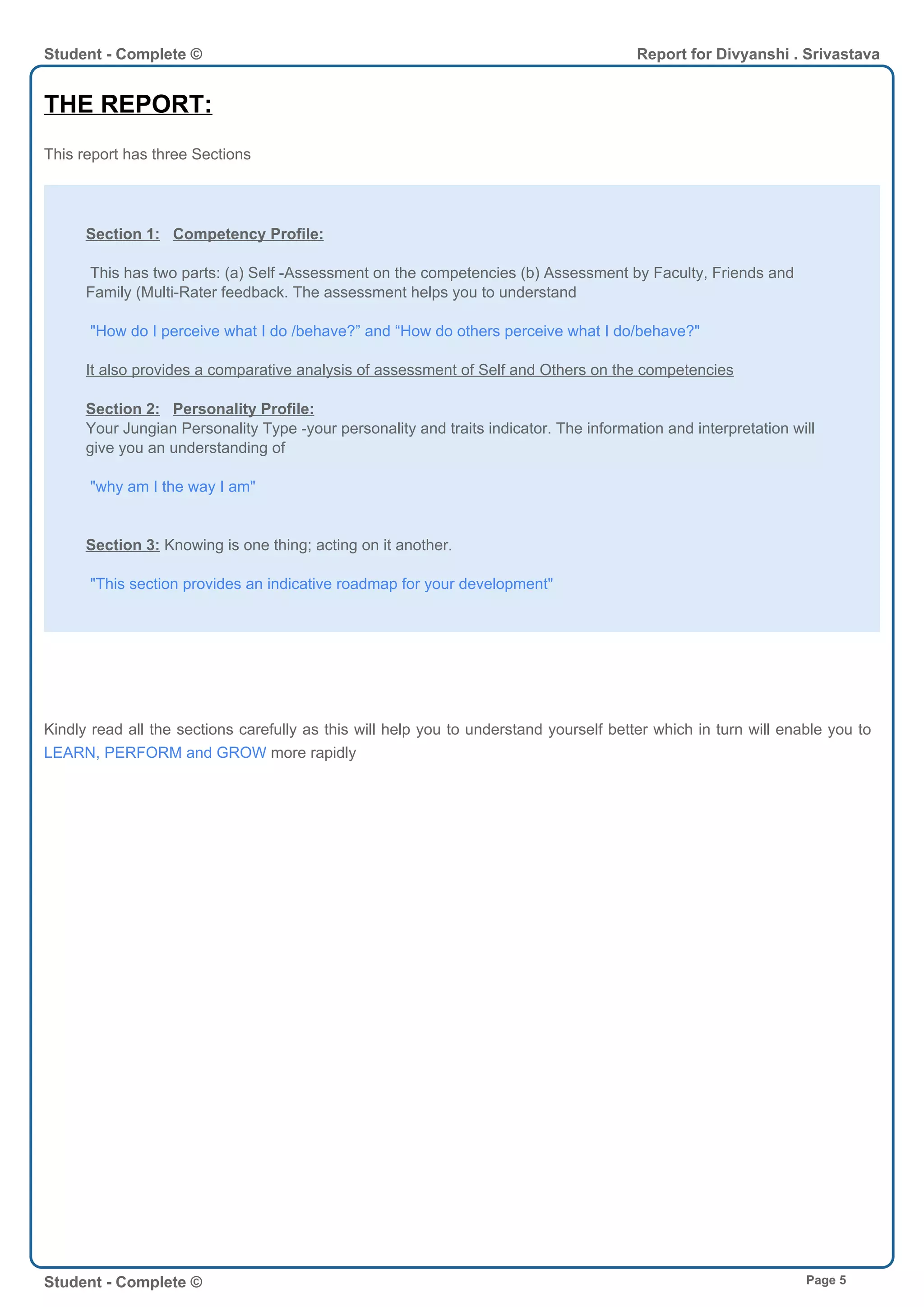 THE REPORT:
This report has three Sections
Section 1: Competency Profile:
This has two parts: (a) Self -Assessment on the competencies (b) Assessment by Faculty, Friends and
Family (Multi-Rater feedback. The assessment helps you to understand
"How do I perceive what I do /behave?” and “How do others perceive what I do/behave?"
It also provides a comparative analysis of assessment of Self and Others on the competencies
Section 2: Personality Profile:
Your Jungian Personality Type -your personality and traits indicator. The information and interpretation will
give you an understanding of
"why am I the way I am"
Section 3: Knowing is one thing; acting on it another.
"This section provides an indicative roadmap for your development"
Kindly read all the sections carefully as this will help you to understand yourself better which in turn will enable you to
LEARN, PERFORM and GROW more rapidly
Student - Complete © Report for Divyanshi . Srivastava
Student - Complete © Page 5
 