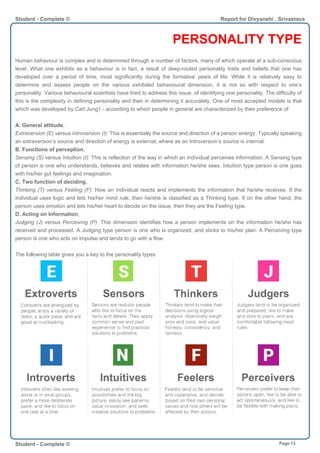 PERSONALITY TYPE
Human behaviour is complex and is determined through a number of factors, many of which operate at a sub-conscious
level. What one exhibits as a behaviour is in fact, a result of deep-rooted personality traits and beliefs that one has
developed over a period of time, most significantly during the formative years of life. While it is relatively easy to
determine and assess people on the various exhibited behavioural dimension, it is not so with respect to one’s
personality. Various behavioural scientists have tried to address this issue, of identifying one personality. The difficulty of
this is the complexity in defining personality and then in determining it accurately. One of most accepted models is that
which was developed by Carl Jung1 - according to which people in general are characterized by their preference of
A. General attitude,
Extraversion (E) versus Introversion (I): This is essentially the source and direction of a person energy. Typically speaking
an extraversion’s source and direction of energy is external, where as an Introversion’s source is internal.
B. Functions of perception,
Sensing (S) versus Intuition (I): This is reflection of the way in which an individual perceives information. A Sensing type
of person is one who understands, believes and relates with information he/she sees. Intuition type person is one goes
with his/her gut feelings and imagination.
C. Two function of deciding,
Thinking (T) versus Feeling (F): How an individual reacts and implements the information that he/she receives. If the
individual uses logic and lets his/her mind rule, then he/she is classified as a Thinking type. If on the other hand, the
person uses emotion and lets his/her heart to decide on the issue, then they are the Feeling type.
D. Acting on Information,
Judging (J) versus Perceiving (P): This dimension identifies how a person implements on the information he/she has
received and processed. A Judging type person is one who is organized, and sticks to his/her plan. A Perceiving type
person is one who acts on impulse and tends to go with a flow.
The following table gives you a key to the personality types
Student - Complete © Report for Divyanshi . Srivastava
Student - Complete © Page 13
 
