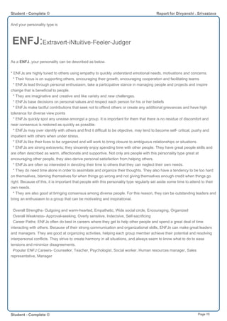 And your personality type is
ENFJ:Extravert-iNtuitive-Feeler-Judger
As a ENFJ, your personality can be described as below.
* ENFJs are highly tuned to others using empathy to quickly understand emotional needs, motivations and concerns.
* Their focus is on supporting others, encouraging their growth, encouraging cooperation and facilitating teams
* ENFJs lead through personal enthusiasm, take a participative stance in managing people and projects and inspire
change that is beneficial to people.
* They are imaginative and creative and like variety and new challenges.
* ENFJs base decisions on personal values and respect each person for his or her beliefs
* ENFJs make tactful contributions that seek not to offend others or create any additional grievances and have high
tolerance for diverse view points
* ENFJs quickly spot any unease amongst a group. It is important for them that there is no residue of discomfort and
near consensus is restored as quickly as possible.
* ENFJs may over identify with others and find it difficult to be objective, may tend to become self- critical, pushy and
impatient with others when under stress.
* ENFJs like their lives to be organized and will work to bring closure to ambiguous relationships or situations.
* ENFJs are strong extraverts; they sincerely enjoy spending time with other people. They have great people skills and
are often described as warm, affectionate and supportive. Not only are people with this personality type great at
encouraging other people, they also derive personal satisfaction from helping others.
* ENFJs are often so interested in devoting their time to others that they can neglect their own needs.
* They do need time alone in order to assimilate and organize their thoughts. They also have a tendency to be too hard
on themselves, blaming themselves for when things go wrong and not giving themselves enough credit when things go
right. Because of this, it is important that people with this personality type regularly set aside some time to attend to their
own needs.
* They are also good at bringing consensus among diverse people. For this reason, they can be outstanding leaders and
bring an enthusiasm to a group that can be motivating and inspirational.
Overall Strengths- Outgoing and warm-hearted, Empathetic, Wide social circle, Encouraging, Organized
Overall Weakness- Approval-seeking, Overly sensitive, Indecisive, Self-sacrificing
Career Paths: ENFJs often do best in careers where they get to help other people and spend a great deal of time
interacting with others. Because of their strong communication and organizational skills, ENFJs can make great leaders
and managers. They are good at organizing activities, helping each group member achieve their potential and resolving
interpersonal conflicts. They strive to create harmony in all situations, and always seem to know what to do to ease
tensions and minimize disagreements.
Popular ENFJ Careers- Counsellor, Teacher, Psychologist, Social worker, Human resources manager, Sales
representative, Manager
Student - Complete © Report for Divyanshi . Srivastava
Student - Complete © Page 15
 