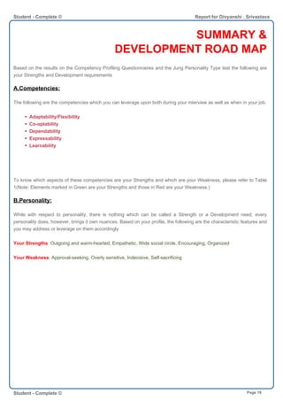 SUMMARY &
DEVELOPMENT ROAD MAP
Based on the results on the Competency Profiling Questionnaires and the Jung Personality Type test the following are
your Strengths and Development requirements
A.Competencies:
The following are the competencies which you can leverage upon both during your interview as well as when in your job.
Adaptability/Flexibility
Co-optability
Dependability
Expressability
Learnability
To know which aspects of these competencies are your Strengths and which are your Weakness, please refer to Table
1(Note: Elements marked in Green are your Strengths and those in Red are your Weakness.)
B.Personality:
While with respect to personality, there is nothing which can be called a Strength or a Development need, every
personality does, however, brings it own nuances. Based on your profile, the following are the characteristic features and
you may address or leverage on them accordingly
Your Strengths: Outgoing and warm-hearted, Empathetic, Wide social circle, Encouraging, Organized
Your Weakness: Approval-seeking, Overly sensitive, Indecisive, Self-sacrificing
Student - Complete © Report for Divyanshi . Srivastava
Student - Complete © Page 19
 