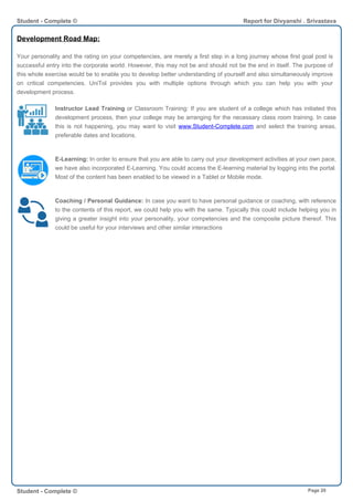Development Road Map:
Your personality and the rating on your competencies, are merely a first step in a long journey whose first goal post is
successful entry into the corporate world. However, this may not be and should not be the end in itself. The purpose of
this whole exercise would be to enable you to develop better understanding of yourself and also simultaneously improve
on critical competencies. UniTol provides you with multiple options through which you can help you with your
development process.
Instructor Lead Training or Classroom Training: If you are student of a college which has initiated this
development process, then your college may be arranging for the necessary class room training. In case
this is not happening, you may want to visit www.Student-Complete.com and select the training areas,
preferable dates and locations.
E-Learning: In order to ensure that you are able to carry out your development activities at your own pace,
we have also incorporated E-Learning. You could access the E-learning material by logging into the portal.
Most of the content has been enabled to be viewed in a Tablet or Mobile mode.
Coaching / Personal Guidance: In case you want to have personal guidance or coaching, with reference
to the contents of this report, we could help you with the same. Typically this could include helping you in
giving a greater insight into your personality, your competencies and the composite picture thereof. This
could be useful for your interviews and other similar interactions
Student - Complete © Report for Divyanshi . Srivastava
Student - Complete © Page 20
 