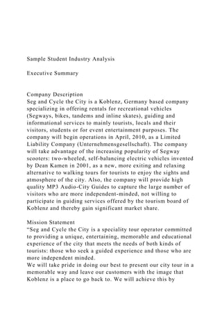 Sample Student Industry Analysis
Executive Summary
Company Description
Seg and Cycle the City is a Koblenz, Germany based company
specializing in offering rentals for recreational vehicles
(Segways, bikes, tandems and inline skates), guiding and
informational services to mainly tourists, locals and their
visitors, students or for event entertainment purposes. The
company will begin operations in April, 2010, as a Limited
Liability Company (Unternehmensgesellschaft). The company
will take advantage of the increasing popularity of Segway
scooters: two-wheeled, self-balancing electric vehicles invented
by Dean Kamen in 2001, as a new, more exiting and relaxing
alternative to walking tours for tourists to enjoy the sights and
atmosphere of the city. Also, the company will provide high
quality MP3 Audio-City Guides to capture the large number of
visitors who are more independent-minded, not willing to
participate in guiding services offered by the tourism board of
Koblenz and thereby gain significant market share.
Mission Statement
“Seg and Cycle the City is a speciality tour operator committed
to providing a unique, entertaining, memorable and educational
experience of the city that meets the needs of both kinds of
tourists: those who seek a guided experience and those who are
more independent minded.
We will take pride in doing our best to present our city tour in a
memorable way and leave our customers with the image that
Koblenz is a place to go back to. We will achieve this by
 
