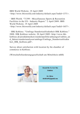 IBIS World Website. 19 April 2009
<http://www.ibisworld.com/industry/default.aspx?indid=1371>.
· IBIS World. “71399 - Miscellaneous Sports & Recreation
Facilities in the US - Industry Report.” 2 April 2009. IBIS
World Website. 19 April 2009
<http://www.ibisworld.com/industry/default.aspx?indid=1657>.
· IHK Koblenz. “Umfrage Standortzufriedenheit IHK Koblenz.”
2008. IHK Koblenz website. 20 April 2009 <http://www.ihk-
koblenz.de/produktmarken/standortpolitik/anhaengsel/zahlen_un
d_fakten/standortanalysen/umfrage/Umfrage_Standortzufrieden
heit_IHK_Koblenz.pdf>.
Survey about satisfaction with location by the chamber of
commerce in Koblenz.
(Wirtschaftsfoerderungsgesellschaft am Mittelrhein mbH)
 