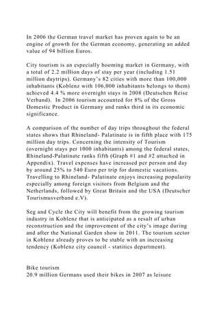 In 2006 the German travel market has proven again to be an
engine of growth for the German economy, generating an added
value of 94 billion Euros.
City tourism is an especially booming market in Germany, with
a total of 2.2 million days of stay per year (including 1.51
million daytrips). Germany’s 82 cities with more than 100,000
inhabitants (Koblenz with 106,000 inhabitants belongs to them)
achieved 4.4 % more overnight stays in 2008 (Deutschen Reise
Verband). In 2006 tourism accounted for 8% of the Gross
Domestic Product in Germany and ranks third in its economic
significance.
A comparison of the number of day trips throughout the federal
states shows that Rhineland- Palatinate is in fifth place with 175
million day trips. Concerning the intensity of Tourism
(overnight stays per 1000 inhabitants) among the federal states,
Rhineland-Palatinate ranks fifth (Graph #1 and #2 attached in
Appendix). Travel expenses have increased per person and day
by around 25% to 540 Euro per trip for domestic vacations.
Travelling to Rhineland- Palatinate enjoys increasing popularity
especially among foreign visitors from Belgium and the
Netherlands, followed by Great Britain and the USA (Deutscher
Tourismusverband e.V).
Seg and Cycle the City will benefit from the growing tourism
industry in Koblenz that is anticipated as a result of urban
reconstruction and the improvement of the city’s image during
and after the National Garden show in 2011. The tourism sector
in Koblenz already proves to be stable with an increasing
tendency (Koblenz city council - statitics department).
Bike tourism
20.9 million Germans used their bikes in 2007 as leisure
 