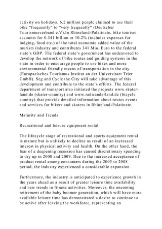 activity on holidays. 6.2 million people claimed to use their
bike “frequently“ to “very frequently“ (Deutscher
Tourismusverband e.V).In Rhineland-Palatinate, bike tourism
accounts for 0.341 billion or 10.2% (includes expenses for
lodging, food etc.) of the total economic added value of the
tourism industry and contributes 341 Mio. Euro to the federal
state‘s GDP. The federal state‘s government has endeavored to
develop the network of bike routes and guiding systems in the
state in order to encourage people to use bikes and more
environmental friendly means of transportation in the city
(Europaeisches Tourismus Institut an der Universitaet Trier
GmbH). Seg and Cycle the City will take advantage of this
development and contribute to the state’s efforts. The federal
department of transport also initiated the projects www.skater-
land.de (skater-country) and www.radwanderland.de (bicycle
country) that provide detailed information about routes events
and services for bikers and skaters in Rhineland-Palatinate.
Maturity and Trends
Recreational and leisure equipment rental
The lifecycle stage of recreational and sports equipment rental
is mature but is unlikely to decline as result of an increased
interest in physical activity and health. On the other hand, the
fear of a deepening recession has caused discretionary spending
to dry up in 2008 and 2009. Due to the increased acceptance of
product rental among consumers during the 2003 to 2008
period, the industry experienced a considerable expansion.
Furthermore, the industry is anticipated to experience growth in
the years ahead as a result of greater leisure time availability
and new trends in fitness activities. Moreover, the oncoming
retirement of the baby boomer generation, which will have more
available leisure time has demonstrated a desire to continue to
be active after leaving the workforce, representing an
 