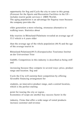 opportunity for Seg and Cycle the city to cater to this group.
(Forecast for the Sports and Recreation Facilities in the US -
includes tourist guide services-) (IBIS World).
The aging population is an advantage for Segway tours because
the company provides the
older generation a more relaxing, strenuous alternative to
walking tours. Statistics about
bike tourists in Rhineland-Palatinate revealed an average age of
53.5 which is 6 years older
than the average age of the whole population (46.9) and the age
of the average tourist in
Rhineland-Palatinate(49.5) (Europaeisches Tourismus Institut
an der Universitaet Trier
GmbH). Competition in this industry is described as being stiff
and
increasing because they compete in several ways: price, product
range and location. Seg and
Cycle the City will outstrip their competition by offering
favorable financing arrangement for
students, an innovative product range, and a central location,
which is the perfect starting
point for touring the city or region .
Economies of scope are another key success factor in the
industry. Firms that offer a wide range of rental products
increase customer and revenue
 