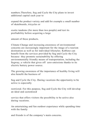numbers.Therefore, Seg and Cycle the City plans to invest
additional capital each year to
expand the product variety and add for example a small number
of skateboards, tricycles or
exotic tandems (for more than two people) and test its
profitability before acquiring a large
amount of these products.
Climate Change and increasing awareness of environmental
concerns are increasingly important for the image of a tourism
destination as well as for individual lifestyles. Koblenz can
benefit from the services provided by Seg and Cycle the City
because they promote sustainability by offering
environmentally friendly means of transportation, including the
Segway, a vehicle that gives off zero-emissions thanks to its
electric battery power source.
The growing awareness of the importance of healthy living will
also benefit the business of
Seg and Cycle the City. During vacations the opportunity to be
active is especially
restricted. For this purpose, Seg and Cycle the City will develop
an ideal and customized
service that offers visitors the possibility to be active also
during vacations.
An entertaining and fun outdoor experience while spending time
with the family
and friends is of the company’s main concerns.
 