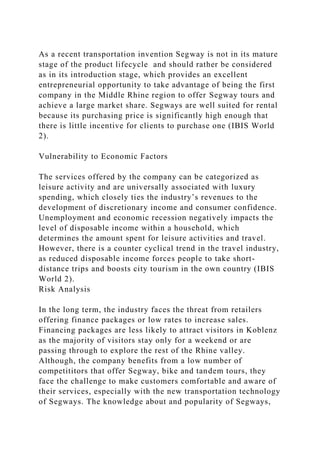 As a recent transportation invention Segway is not in its mature
stage of the product lifecycle and should rather be considered
as in its introduction stage, which provides an excellent
entrepreneurial opportunity to take advantage of being the first
company in the Middle Rhine region to offer Segway tours and
achieve a large market share. Segways are well suited for rental
because its purchasing price is significantly high enough that
there is little incentive for clients to purchase one (IBIS World
2).
Vulnerability to Economic Factors
The services offered by the company can be categorized as
leisure activity and are universally associated with luxury
spending, which closely ties the industry’s revenues to the
development of discretionary income and consumer confidence.
Unemployment and economic recession negatively impacts the
level of disposable income within a household, which
determines the amount spent for leisure activities and travel.
However, there is a counter cyclical trend in the travel industry,
as reduced disposable income forces people to take short-
distance trips and boosts city tourism in the own country (IBIS
World 2).
Risk Analysis
In the long term, the industry faces the threat from retailers
offering finance packages or low rates to increase sales.
Financing packages are less likely to attract visitors in Koblenz
as the majority of visitors stay only for a weekend or are
passing through to explore the rest of the Rhine valley.
Although, the company benefits from a low number of
competititors that offer Segway, bike and tandem tours, they
face the challenge to make customers comfortable and aware of
their services, especially with the new transportation technology
of Segways. The knowledge about and popularity of Segways,
 