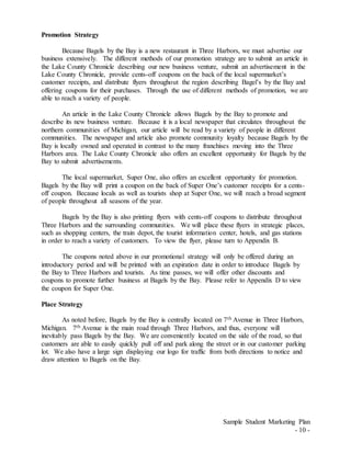 Sample Student Marketing Plan
- 10 -
Promotion Strategy
Because Bagels by the Bay is a new restaurant in Three Harbors, we must advertise our
business extensively. The different methods of our promotion strategy are to submit an article in
the Lake County Chronicle describing our new business venture, submit an advertisement in the
Lake County Chronicle, provide cents-off coupons on the back of the local supermarket’s
customer receipts, and distribute flyers throughout the region describing Bagel’s by the Bay and
offering coupons for their purchases. Through the use of different methods of promotion, we are
able to reach a variety of people.
An article in the Lake County Chronicle allows Bagels by the Bay to promote and
describe its new business venture. Because it is a local newspaper that circulates throughout the
northern communities of Michigan, our article will be read by a variety of people in different
communities. The newspaper and article also promote community loyalty because Bagels by the
Bay is locally owned and operated in contrast to the many franchises moving into the Three
Harbors area. The Lake County Chronicle also offers an excellent opportunity for Bagels by the
Bay to submit advertisements.
The local supermarket, Super One, also offers an excellent opportunity for promotion.
Bagels by the Bay will print a coupon on the back of Super One’s customer receipts for a cents-
off coupon. Because locals as well as tourists shop at Super One, we will reach a broad segment
of people throughout all seasons of the year.
Bagels by the Bay is also printing flyers with cents-off coupons to distribute throughout
Three Harbors and the surrounding communities. We will place these flyers in strategic places,
such as shopping centers, the train depot, the tourist information center, hotels, and gas stations
in order to reach a variety of customers. To view the flyer, please turn to Appendix B.
The coupons noted above in our promotional strategy will only be offered during an
introductory period and will be printed with an expiration date in order to introduce Bagels by
the Bay to Three Harbors and tourists. As time passes, we will offer other discounts and
coupons to promote further business at Bagels by the Bay. Please refer to Appendix D to view
the coupon for Super One.
Place Strategy
As noted before, Bagels by the Bay is centrally located on 7th Avenue in Three Harbors,
Michigan. 7th Avenue is the main road through Three Harbors, and thus, everyone will
inevitably pass Bagels by the Bay. We are conveniently located on the side of the road, so that
customers are able to easily quickly pull off and park along the street or in our customer parking
lot. We also have a large sign displaying our logo for traffic from both directions to notice and
draw attention to Bagels on the Bay.
 