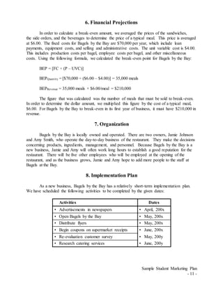 Sample Student Marketing Plan
- 11 -
6. Financial Projections
In order to calculate a break-even amount, we averaged the prices of the sandwiches,
the side orders, and the beverages to determine the price of a typical meal. This price is averaged
at $6.00. The fixed costs for Bagels by the Bay are $70,000 per year, which include loan
payments, equipment costs, and selling and administrative costs. The unit variable cost is $4.00.
This includes production costs per bagel, employee costs per bagel, and other miscellaneous
costs. Using the following formula, we calculated the break-even point for Bagels by the Bay:
BEP = [FC ÷ (P – UVC)]
BEPQuantity = [$70,000 ÷ ($6.00 – $4.00)] = 35,000 meals
BEPRevenue = 35,000 meals × $6.00/meal = $210,000
The figure that was calculated was the number of meals that must be sold to break-even.
In order to determine the dollar amount, we multiplied this figure by the cost of a typical meal,
$6.00. For Bagels by the Bay to break-even in its first year of business, it must have $210,000 in
revenue.
7. Organization
Bagels by the Bay is locally owned and operated. There are two owners, Jamie Johnson
and Amy Smith, who operate the day-to-day business of the restaurant. They make the decisions
concerning products, ingredients, management, and personnel. Because Bagels by the Bay is a
new business, Jamie and Amy will often work long hours to establish a good reputation for the
restaurant. There will be five other employees who will be employed at the opening of the
restaurant, and as the business grows, Jamie and Amy hope to add more people to the staff at
Bagels at the Bay.
8. Implementation Plan
As a new business, Bagels by the Bay has a relatively short-term implementation plan.
We have scheduled the following activities to be completed by the given dates:
Activities Dates
• Advertisements in newspapers • April, 200x
• Open Bagels by the Bay • May, 200x
• Distribute flyers • May, 200x
• Begin coupons on supermarket receipts • June, 200x
• Re-evaluation customer survey • May, 200y
• Research catering services • June, 200y
 