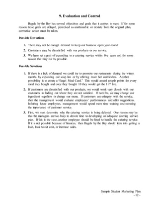 Sample Student Marketing Plan
- 12 -
9. Evaluation and Control
Bagels by the Bay has several objectives and goals that it aspires to meet. If for some
reason those goals are delayed, perceived as unattainable or deviate from the original plan,
corrective action must be taken.
Possible Deviations
1. There may not be enough demand to keep our business open year-round.
2. Customers may be dissatisfied with our products or our service.
3. We have set a goal of expanding to a catering service within five years and for some
reason that may not be possible.
Possible Solutions
1. If there is a lack of demand we could try to promote our restaurants during the winter
months by expanding our soup line or by offering more hot sandwiches. Another
possibility is to create a “Bagel Meal Card.” This would award people points for every
meal they bought and once they bought 10 they would get the 11th free.
2. If customers are dissatisfied with our products, we would work very closely with our
customers in finding out where they are not satisfied. If need be, we may change our
ingredient suppliers or change our menu. If customers are unhappy with the service,
then the management would evaluate employees’ performances and offer suggestions.
In hiring future employees, management would spend more time training and stressing
the importance of customer service.
3. First, we must determine why the catering service is being delayed. One reason may be
that the managers are too busy to devote time to developing an adequate catering service
plan. If this is the case, another employee should be hired to handle the catering service.
If it is not possible because of finances, then Bagels by the Bay should look into getting a
loan, look to cut cost, or increase sales.
 