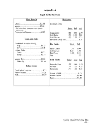 Sample Student Marketing Plan
- 14 -
Appendix A
Bagels by the Bay Menu
Pizza Bagels
Cheese………………………….$2.00
Veggie………………………….$3.00
Red onion,fresh tomatoes, green pepper,
mushrooms
Pepperoni or Sausage…………...$3.25
Soups and Sides
Homemade soup of the day
Cup…………………………..$1.75
Bowl…………………………$2.75
Lettuce Salad
Small…………………………$1.75
Large…………………………$2.75
Veggie Tray……………………..$1.00
With dip……………………...$1.30
Baked Goods
Fresh-baked cookies……………….$.75
Jumbo muffins……………………$1.25
Rolls………………………………$1.50
Beverages
Gourmet coffee
Short Tall Iced
Cappuccino 1.50 2.00 2.00
Café Latte 1.50 2.00 2.00
Café Mocha 1.75 2.25 2.25
Flavored Syrup add…………………$.5
Hot Drinks Short Tall
Plain Coffee .75 1.00
Café au Lait 1.25 1.50
Hot Coca 1.00 1.25
Tea 1.00
Cold Drinks Small Med Lrg
Fountain Pop .75 1.00 1.25
Ice Tea .75 1.00 1.25
Lemonade .75 1.00 1.25
Carton of Milk………….………….$.75
Bottled Water…………………….$1.00
Juice………………………………$1.25
 